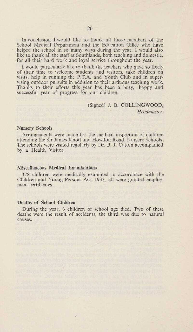In conclusion I would like to thank all those members of the School Medical Department and the Education Office who have helped the school in so many ways during the year. I would also like to thank all the staff at Southlands, both teaching and domestic, for all their hard work and loyal service throughout the year. I would particularly like to thank the teachers who gave so freely of their time to welcome students and visitors, take children on visits, help in running the P.T.A. and Youth Club and in super¬ vising outdoor pursuits in addition to their arduous teaching work. Thanks to their efforts this year has been a busy, happy and successful year of progress for our children. (Signed) J. B. COLLINGWOOD, Headmaster. Nursery Schools Arrangements were made for the medical inspection of children attending the Sir James Knott and Howdon Road, Nursery Schools. The schools were visited regularly by Dr. B. J. Catton accompanied by a Health Visitor. Miscellaneous Medical Examinations 178 children were medically examined in accordance with the Children and Young Persons Act, 1933; all were granted employ¬ ment certificates. Deaths of School Children During the year, 3 children of school age died. Two of these deaths were the result of accidents, the third was due to natural causes.
