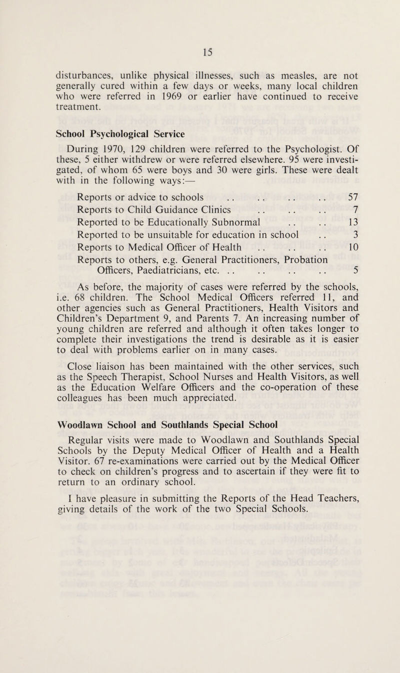 disturbances, unlike physical illnesses, such as measles, are not generally cured within a few days or weeks, many local children who were referred in 1969 or earlier have continued to receive treatment. School Psychological Service During 1970, 129 children were referred to the Psychologist. Of these, 5 either withdrew or were referred elsewhere. 95 were investi¬ gated, of whom 65 were boys and 30 were girls. These were dealt with in the following ways:— Reports or advice to schools .. .. .. .. 57 Reports to Child Guidance Clinics .. .. .. 7 Reported to be Educationally Subnormal .. .. 13 Reported to be unsuitable for education in school .. 3 Reports to Medical Officer of Health .. .. .. 10 Reports to others, e.g. General Practitioners, Probation Officers, Paediatricians, etc. .. .. .. .. 5 As before, the majority of cases were referred by the schools, i.e. 68 children. The School Medical Officers referred 11, and other agencies such as General Practitioners, Health Visitors and Children’s Department 9, and Parents 7. An increasing number of young children are referred and although it often takes longer to complete their investigations the trend is desirable as it is easier to deal with problems earlier on in many cases. Close liaison has been maintained with the other services, such as the Speech Therapist, School Nurses and Health Visitors, as well as the Education Welfare Officers and the co-operation of these colleagues has been much appreciated. Woodlawn School and Southlands Special School Regular visits were made to Woodlawn and Southlands Special Schools by the Deputy Medical Officer of Health and a Health Visitor. 67 re-examinations were carried out by the Medical Officer to check on children’s progress and to ascertain if they were fit to return to an ordinary school. I have pleasure in submitting the Reports of the Head Teachers, giving details of the work of the two Special Schools.