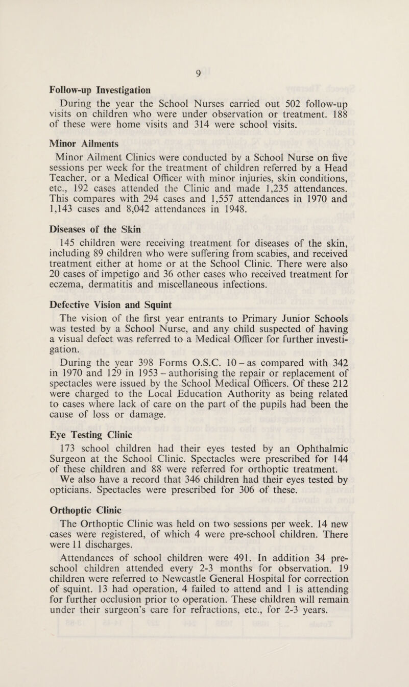 Follow-up Investigation During the year the School Nurses carried out 502 follow-up visits on children who were under observation or treatment. 188 of these were home visits and 314 were school visits. Minor Ailments Minor Ailment Clinics were conducted by a School Nurse on five sessions per week for the treatment of children referred by a Head Teacher, or a Medical Officer v/ith minor injuries, skin conditions, etc., 192 cases attended the Clinic and made 1,235 attendances. This compares with 294 cases and 1,557 attendances in 1970 and 1,143 cases and 8,042 attendances in 1948. Diseases of the Skin 145 children were receiving treatment for diseases of the skin, including 89 children who were suffering from scabies, and received treatment either at home or at the School Clinic. There were also 20 cases of impetigo and 36 other cases who received treatment for eczema, dermatitis and miscellaneous infections. Defective Vision and Squint The vision of the first year entrants to Primary Junior Schools was tested by a School Nurse, and any child suspected of having a visual defect was referred to a Medical Officer for further investi¬ gation. During the year 398 Forms O.S.C. 10 - as compared with 342 in 1970 and 129 in 1953 - authorising the repair or replacement of spectacles were issued by the School Medical Officers. Of these 212 were charged to the Local Education Authority as being related to cases where lack of care on the part of the pupils had been the cause of loss or damage. Eye Testing Clinic 173 school children had their eyes tested by an Ophthalmic Surgeon at the School Clinic. Spectacles were prescribed for 144 of these children and 88 were referred for orthoptic treatment. We also have a record that 346 children had their eyes tested by opticians. Spectacles were prescribed for 306 of these. Orthoptic Clinic The Orthoptic Clinic was held on two sessions per week. 14 new cases were registered, of which 4 were pre-school children. There were 11 discharges. Attendances of school children were 491. In addition 34 pre¬ school children attended every 2-3 months for observation. 19 children were referred to Newcastle General Hospital for correction of squint. 13 had operation, 4 failed to attend and 1 is attending for further occlusion prior to operation. These children will remain under their surgeon’s care for refractions, etc., for 2-3 years.