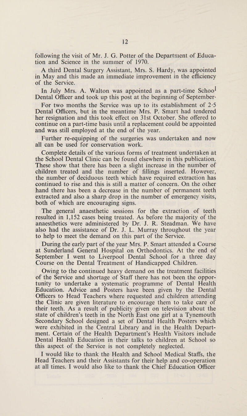 following the visit of Mr. J. G. Potter of the Department of Educa¬ tion and Science in the summer of 1970. A third Dental Surgery Assistant, Mrs. S. Hardy, was appointed in May and this made an immediate improvement in the efficiency of the Service. In July Mrs. A. Walton was appointed as a part-time Schoo^ Dental Officer and took up this post at the beginning of September- For two months the Service was up to its establishment of 2-5 Dental Officers, but in the meantime Mrs. P. Smart had tendered her resignation and this took effect on 31st October. She offered to continue on a part-time basis until a replacement could be appointed and was still employed at the end of the year. Further re-equipping of the surgeries was undertaken and now all can be used for conservation work. Complete details of the various forms of treatment undertaken at the School Dental Clinic can be found elsewhere in this publication. These show that there has been a slight increase in the number of children treated and the number of fillings inserted. However, the number of deciduous teeth which have required extraction has continued to rise and this is still a matter of concern. On the other hand there has been a decrease in the number of permanent teeth extracted and also a sharp drop in the number of emergency visits, both of which are encouraging signs. The general anaesthetic sessions for the extraction of teeth resulted in 1,152 cases being treated. As before the majority of the anaesthetics were administered by Dr. J. R. Steadman. We have also had the assistance of Dr. J. L. Murray throughout the year to help to meet the demand on this part of the Service. During the early part of the year Mrs. P. Smart attended a Course at Sunderland General Hospital on Orthodontics. At the end of September I went to Liverpool Dental School for a three day Course on the Dental Treatment of Handicapped Children. Owing to the continued heavy demand on the treatment facilities of the Service and shortage of Staff there has not been the oppor¬ tunity to undertake a systematic programme of Dental Health Education. Advice and Posters have been given by the Dental Officers to Head Teachers where requested and children attending the Clinic are given literature to encourage them to take care of their teeth. As a result of publicity given on television about the state of children’s teeth in the North East one girl at a Tynemouth Secondary School designed a set of Dental Health Posters which were exhibited in the Central Library and in the Health Depart¬ ment. Certain of the Health Department’s Health Visitors include Dental Health Education in their talks to children at School so this aspect of the Service is not completely neglected. I would like to thank the Health and School Medical Staffs, the Head Teachers and their Assistants for their help and co-operation at all times. I would also like to thank the Chief Education Officer