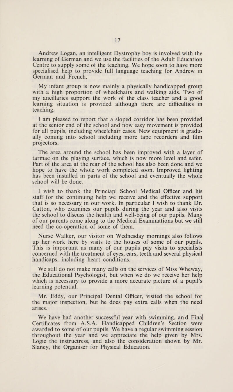 Andrew Logan, an intelligent Dystrophy boy is involved with the learning of German and we use the facilities of the Adult Education Centre to supply some of the teaching. We hope soon to have more specialised help to provide full language teaching for Andrew in German and French. My infant group is now mainly a physically handicapped group with a high proportion of wheelchairs and walking aids. Two of my ancillaries support the work of the class teacher and a good learning situation is provided although there are difficulties in teaching. I am pleased to report that a sloped corridor has been provided at the senior end of the school and now easy movement is provided for all pupils, including wheelchair cases. New equipment is gradu¬ ally coming into school including more tape recorders and film projectors. The area around the school has been improved with a layer of tarmac on the playing surface, which is now more level and safer. Part of the area at the rear of the school has also been done and we hope to have the whole work completed soon. Improved lighting has been installed in parts of the school and eventually the whole school will be done. I wish to thank the Princiapl School Medical Officer and his staff for the continuing help we receive and the effective support that is so necessary in our work. In particular I wish to thank Dr. Catton, who examines our pupils during the year and also visits the school to discuss the health and well-being of our pupils. Many of our parents come along to the Medical Examinations but we still need the co-operation of some of them. Nurse Walker, our visitor on Wednesday mornings also follows up her work here by visits to the houses of some of our pupils. This is important as many of our pupils pay visits to specialists concerned with the treatment of eyes, ears, teeth and several physical handicaps, including heart conditions. We still do not make many calls on the services of Miss Wheway, the Educational Psychologist, but when we do we receive her help which is necessary to provide a more accurate picture of a pupil’s learning potential. Mr. Eddy, our Principal Dental Officer, visited the school for the major inspection, but he does pay extra calls when the need arises. We have had another successful year with swimming, and Final Certificates from A.S.A. Handicapped Children’s Section were awarded to some of our pupils. We have a regular swimming session throughout the year and we appreciate the help given by Mrs. Logie the instructress, and also the consideration shown by Mr. Slaney, the Organiser for Physical Education.