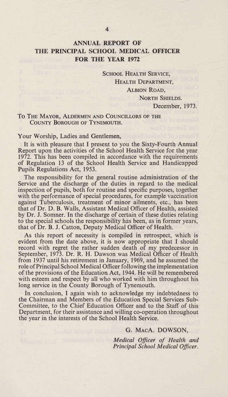 ANNUAL REPORT OF THE PRINCIPAL SCHOOL MEDICAL OFFICER FOR THE YEAR 1972 School Health Service, Health Department, Albion Road, North Shields. December, 1973. To The Mayor, Aldermen and Councillors of the County Borough of Tynemouth. Your Worship, Ladies and Gentlemen, It is with pleasure that I present to you the Sixty-Fourth Annual Report upon the activities of the School Health Service for the year 1972. This has been compiled in accordance with the requirements of Regulation 13 of the School Health Service and Handicapped Pupils Regulations Act, 1953. The responsibility for the general routine administration of the Service and the discharge of the duties in regard to the medical inspection of pupils, both for routine and specific purposes, together with the performance of special procedures, for example vaccination against Tuberculosis, treatment of minor ailments, etc., has been that of Dr. D. B. Walls, Assistant Medical Officer of Health, assisted by Dr. J. Somner. In the discharge of certain of these duties relating to the special schools the responsibility has been, as in former years, that of Dr. B. J. Catton, Deputy Medical Officer of Health. As this report of necessity is compiled in retrospect, which is evident from the date above, it is now appropriate that I should record with regret the rather sudden death of my predecessor in September, 1973. Dr. R. H. Dawson was Medical Officer of Health from 1937 until his retirement in January, 1969, and he assumed the role of Principal School Medical Officer following the implementation of the provisions of the Education Act, 1944. He will be remembered with esteem and respect by all who worked with him throughout his long service in the County Borough of Tynemouth. In conclusion, I again wish to acknowledge my indebtedness to the Chairman and Members of the Education Special Services Sub- Committee, to the Chief Education Officer and to the Staff of this Department, for their assistance and willing co-operation throughout the year in the interests of the School Health Service. G. MacA. DOWSON, Medical Officer of Health and Principal School Medical Officer.