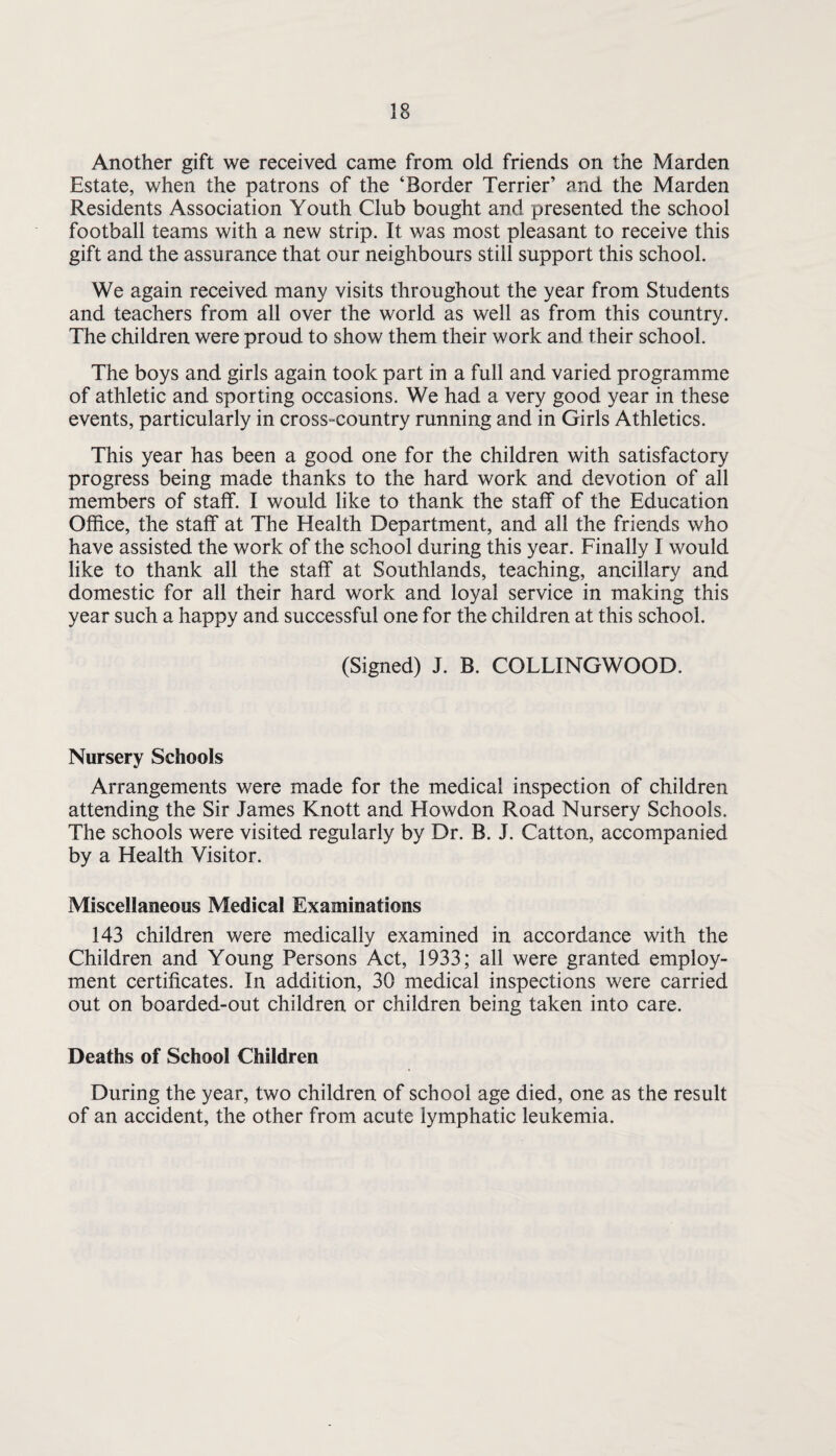 Another gift we received came from old friends on the Marden Estate, when the patrons of the ‘Border Terrier’ and the Marden Residents Association Youth Club bought and presented the school football teams with a new strip. It was most pleasant to receive this gift and the assurance that our neighbours still support this school. We again received many visits throughout the year from Students and teachers from all over the world as well as from this country. The children were proud to show them their work and their school. The boys and girls again took part in a full and varied programme of athletic and sporting occasions. We had a very good year in these events, particularly in cross-country running and in Girls Athletics. This year has been a good one for the children with satisfactory progress being made thanks to the hard work and devotion of all members of staff. I would like to thank the staff of the Education Office, the staff at The Health Department, and all the friends who have assisted the work of the school during this year. Finally I would like to thank all the staff at Southlands, teaching, ancillary and domestic for all their hard work and loyal service in making this year such a happy and successful one for the children at this school. (Signed) J. B. COLLINGWOOD. Nursery Schools Arrangements were made for the medical inspection of children attending the Sir James Knott and Howdon Road Nursery Schools. The schools were visited regularly by Dr. B. J. Catton, accompanied by a Health Visitor. Miscellaneous Medical Examinations 143 children were medically examined in accordance with the Children and Young Persons Act, 1933; all were granted employ¬ ment certificates. In addition, 30 medical inspections were carried out on boarded-out children or children being taken into care. Deaths of School Children During the year, two children of school age died, one as the result of an accident, the other from acute lymphatic leukemia.
