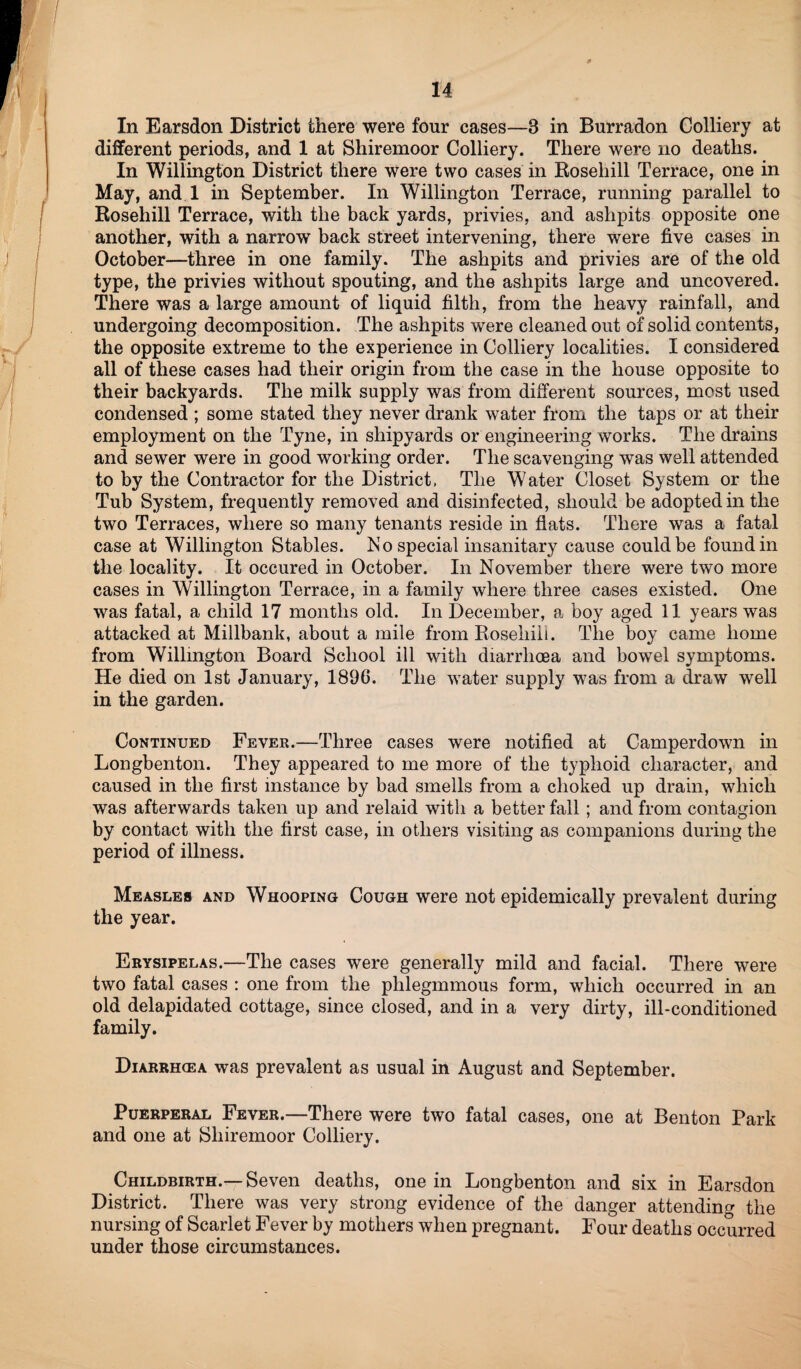 In Earsdon District there were four cases—3 in Burradon Colliery at different periods, and 1 at Shiremoor Colliery. There were no deaths. In Willington District there were two cases in Rosehill Terrace, one in May, and 1 in September. In Willington Terrace, running parallel to Rosehill Terrace, with the back yards, privies, and ashpits opposite one another, with a narrow back street intervening, there were five cases in October—three in one family. The ashpits and privies are of the old type, the privies without spouting, and the ashpits large and uncovered. There was a large amount of liquid filth, from the heavy rainfall, and undergoing decomposition. The ashpits were cleaned out of solid contents, the opposite extreme to the experience in Colliery localities. I considered all of these cases had their origin from the case in the house opposite to their backyards. The milk supply was from different sources, most used condensed ; some stated they never drank water from the taps or at their employment on the Tyne, in shipyards or engineering works. The drains and sewer were in good working order. The scavenging was well attended to by the Contractor for the District, The Water Closet System or the Tub System, frequently removed and disinfected, should be adopted in the two Terraces, where so many tenants reside in flats. There was a fatal case at Willington Stables. No special insanitary cause could be found in the locality. It occured in October. In November there were two more cases in Willington Terrace, in a family where three cases existed. One was fatal, a child 17 months old. In December, a boy aged 11 years was attacked at Millbank, about a mile from Rosehill. The boy came home from Willington Board School ill with diarrhoea and bowel symptoms. He died on 1st January, 1890. The water supply was from a draw well in the garden. Continued Fever.—Three cases were notified at Camperdown in Longbenton. They appeared to me more of the typhoid character, and caused in the first instance by bad smells from a choked up drain, which was afterwards taken up and relaid with a better fall ; and from contagion by contact with the first case, in others visiting as companions during the period of illness. Measles and Whooping Cough were not epidemically prevalent during the year. Erysipelas.—The cases were generally mild and facial. There were two fatal cases : one from the plilegmmous form, which occurred in an old delapidated cottage, since closed, and in a very dirty, ill-conditioned family. Diarrh<ea was prevalent as usual in August and September. Puerperal Fever.—There were two fatal cases, one at Benton Park and one at Shiremoor Colliery. Childbirth.—Seven deaths, one in Longbenton and six in Earsdon District. There was very strong evidence of the danger attending the nursing of Scarlet Fever by mothers when pregnant. Four deaths occurred under those circumstances.