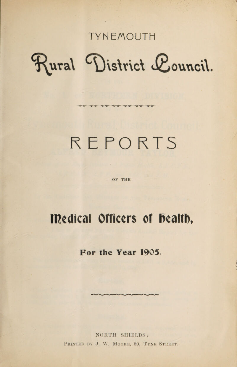 TYNE/nOUTH ($^uva\ ^)’\s\r\c\ J^ouxicvl .W ’W -W ^ -♦ny- -spr. REPO RTS OF THE medical Officers of Realth, For the Year 1905. NORTH SHIELDS : Printed by J. VV. Moore, 80, Tyne Street.