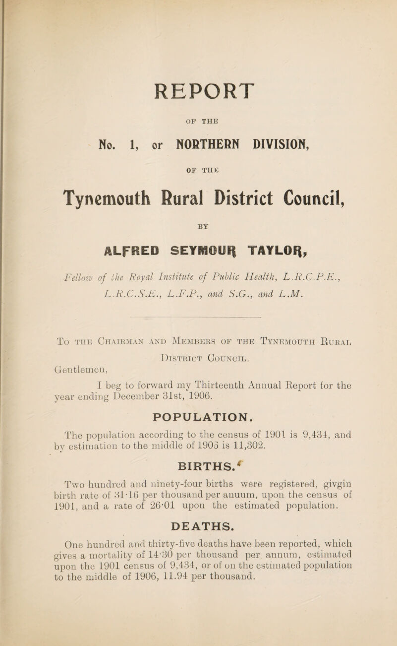 REPORT OF THE No. 1, or NORTHERN DIVISION, OF THE Tynemouth Rural District Council, BY ALFRED SEYMOUH TAYLOR, Fellow of the Royal Institute of Public Health, L.R.C P.E., L.R.C.S.E., L.F.P., and S.G., and L.M. To THE CHAIRMAN AND MEMBERS OF THE TYNEMOUTH RURAL District Council. Gentlemen, I beg to forward my Thirteenth Annual Report for the year ending December 31st, 1906. POPULATION. The population according to the census of 1901 is 9,431, and by estimation to the middle of 1903 is 11,302. BIRTHS/ Two hundred and ninety-four births were registered, givgin birth rate of 31T6 per thousand per anuum, upon the census of 1901, and a rate of 26*01 upon the estimated population. DEATHS. One hundred and thirty-five deaths have been reported, which gives a mortality of 14*30 per thousand per annum, estimated upon the 1901 census of 9,434, or of on the estimated population to the middle of 1906, 11.94 per thousand.