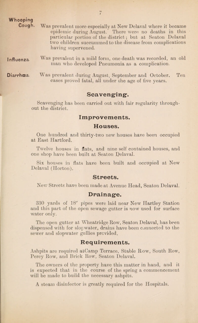 Whooping Cough. Was prevalent more especially at New Delaval where it became epidemic during August. There were no deaths in this particular portion of the district; but at Seaton Delaval two children succummed to the disease from complications having supervened. Influenza. Was prevalent in a mild form, one death was recorded, an old man who developed Pneumonia as a complication. Diarrhoea. Was prevalent during August, September and October. Ten cases proved fatal, all under the age of five years. Scavenging*. Scavenging has been carried out with fair regularity through¬ out the district. Improvements. Houses. One hundred and thirty-two new houses have been occupied at East Hartford. Twelve houses in fats, and nine self contained houses, and one shop have been built at Seaton Delaval. Six houses in hats have been built and occupied at New Delaval (Horton). Streets. New Streets have been made at Avenue Head, Seaton Delaval. Drainage. 330 yards of 18 pipes were laid near New Hartley Station and this part of the open sewage gutter is now used for surface water only. The open gutter at Wheatridge Row, Seaton Delaval, has been dispensed with for slopwater, drains have been connected to the sewer and slopwater gullies provided. Requirements. Ashpits are required atCamp Terrace, Stable Row, South Row, Percy Row, and Brick Row, Seaton Delaval. The owners of the property have this matter in hand, and it is expected that in the course of the spring a commencement will be made to build the necessary ashpits. A steam disinfector is greatly required for the Hospitals.