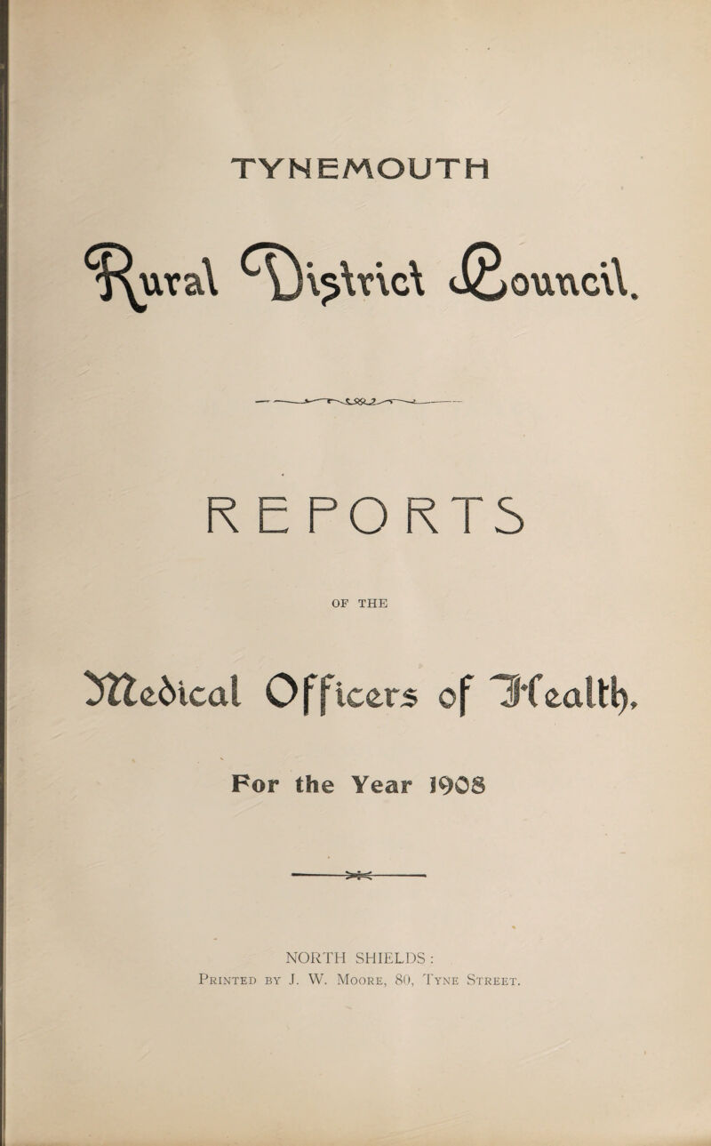 TYNEMOUTH ^'\5\v\c\ liBouxvcW R E PORTS OF THE 5lle6ical Officers of Hfealti) For the Year 1908 NORTH SHIELDS: Printed by J. W. Moore, 80, Tyne Street.