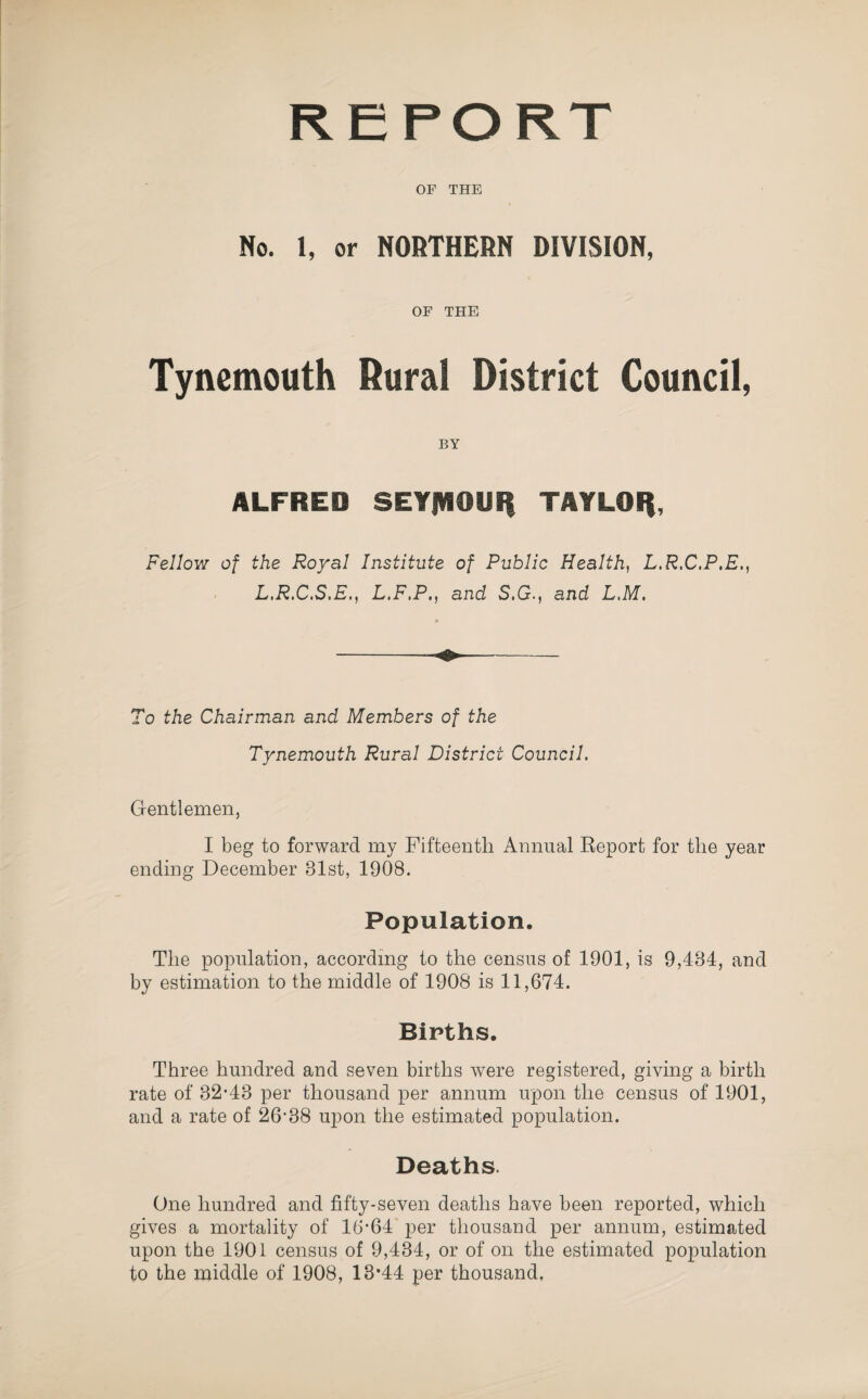 REPORT OF THE No. 1, or NORTHERN DIVISION, OF THE Tynemouth Rural District Council, BY ALFRED SEYJVIOUII TAYLOI), Fellow of the Royal Institute of Public Health, L.R.C.P.E,, L.R.C.S.E., L.F.P,, and S.G., and L.M. To the Chairman and Members of the Tynemouth Rural District Council. Gentlemen, I beg to forward my Fifteenth Annual Report for the year ending December 31st, 1908. Population. The population, according to the census of 1901, is 9,484, and by estimation to the middle of 1908 is 11,674. Births. Three hundred and seven births were registered, giving a birth rate of 32’43 per thousand per annum upon the census of 1901, and a rate of 26‘38 upon the estimated population. Deaths. One hundred and fifty-seven deaths have been reported, which gives a mortality of 16‘64 per thousand per annum, estimated upon the 1901 census of 9,434, or of on the estimated population to the middle of 1908, 13*44 per thousand.