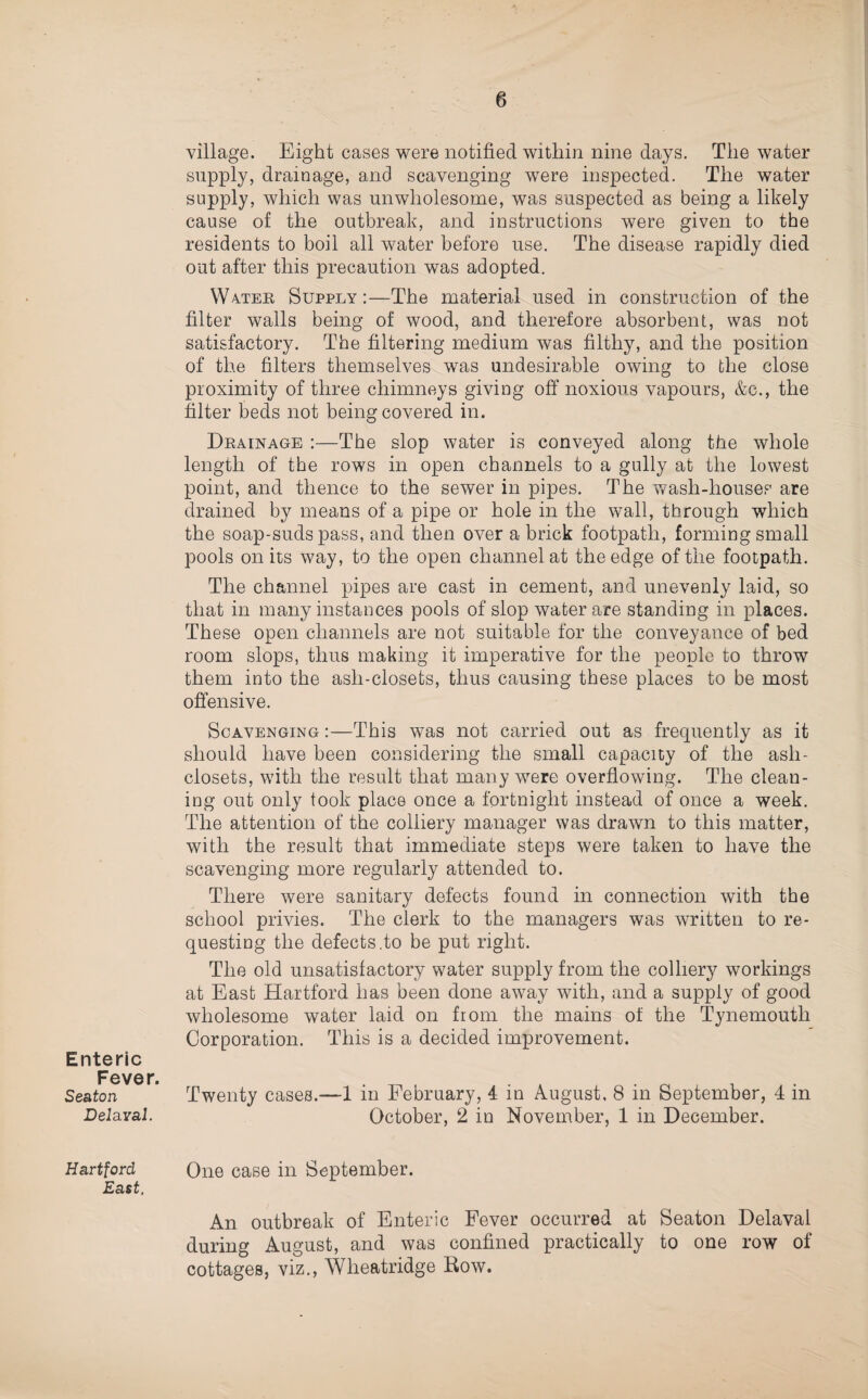 Enteric Fever. Seaton Delaval. Hartford East. village. Eight cases were notified within nine days. The water supply, drainage, and scavenging were inspected. The water supply, which was unwholesome, was suspected as being a likely cause of the outbreak, and instructions were given to the residents to boil all water before use. The disease rapidly died out after this precaution was adopted. Wa.ter Supply:—The material used in construction of the filter walls being of wood, and therefore absorbent, was not satisfactory. The filtering medium was filthy, and the position of the filters themselves was undesirable owing to the close proximity of three chimneys giving off noxious vapours, &c., the filter beds not being covered in. Drainage :—The slop water is conveyed along the whole length of the rows in open channels to a gully at the lowest point, and thence to the sewer in pipes. The v^ash-houses are drained by means of a pipe or hole in the wall, through which the soap-suds pass, and then over a brick footpath, forming small pools on its way, to the open channel at the edge of the footpath. The channel pipes are cast in cement, and unevenly laid, so that in many instances pools of slop water are standing in places. These open channels are not suitable for the conveyance of bed room slops, thus making it imperative for the people to throw them into the ash-closets, thus causing these places to be most offensive. Scavenging :—This was not carried out as frequently as it should have been considering the small capacity of the ash- closets, with the result that many were overflowing. The clean¬ ing out only took place once a fortnight instead of once a week. The attention of the colliery manager was drawn to this matter, with the result that immediate steps were taken to have the scavenging more regularly attended to. There were sanitary defects found in connection with the school privies. The clerk to the managers was written to re¬ questing the defects .to be put right. The old unsatisfactory water supply from the colliery workings at East Hartford has been done away with, and a supply of good wholesome water laid on from the mains of the Tynemouth Corporation. This is a decided improvement. Twenty cases.—1 in February, 4 in August, 8 in September, 4 in October, 2 in November, 1 in December. One case in September. An outbreak of Enteric Fever occurred at Seaton Delaval during August, and was confined practically to one row of cottages, viz., Wheatridge Row.