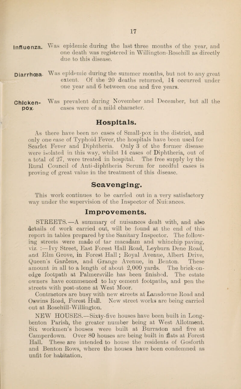 Influenza. epidemic during the last three months of the year, and one death was registered'in Wihington-Eosehill as directly due to this disease. Diarrhoea. Was epidemic during the summer months, but not to any great extent. Of ihe 20 deaths returned, 14 occurred under one year and 6 between one and five years. Chicken- Was prevalent during November and December, but all the pOx- cases were of a mild character. Hospitals. As there have been no cases of Small-pox in the district, and only one case of Typhoid Fever, the hospitals have been used for Scarlet Fever and Diphtheria. Only 3 of the former disease were isolated in this way, whilst 14 cases of Diphtheria, out of a total of 27, were treated in hospital. The free supply by the Eural Council of Anti-diphtheria Serum for needful cases is proving of great value in the treatment of this disease. Seaveng^ing*. This work continues to be carried out in a very satisfactory way under the supervision of the Inspector of NuiLances. Imppovements. STEEETS.—A summary of nuisances dealt with, and also details of work carried out, will be found at the end of this report in tables prepared by the Sanitary Inspector. The follow¬ ing streets were made of tar macadam and whinchip paving, viz. :—Ivy Street, East Forest Hall Eoad, Leyburn Dene Eoad, and Elm Grove, in Forest Hall ; Eoyal Avenue, Albert Drive, Queen’s Gardens, and Grange Avenue, in Benton. These amount in all to a length of about 2,000 yards. The brick-on- edge footpath at Palmersville has been finished. The estate owners have commenced to lay cement footpaths, and pen the streets with post-stone at West Moor. Contractors are busy with new streets at Lansdowne Eoad and Oswins Eoad, Forest Hall. New street works are being carried out at Eosehill-Willington. NEW HOUSES.—Sixty-five houses have been built in Long- benton Parish, the greater number being at West Allotment. Six workmen’s houses were built at Burradon and five at Carnperdown. Over 80 houses are being built in flats at Forest Hall. These are intended to house the residents of Gosforth and Benton Eows, where the houses have been condemned as unfit for habitation.