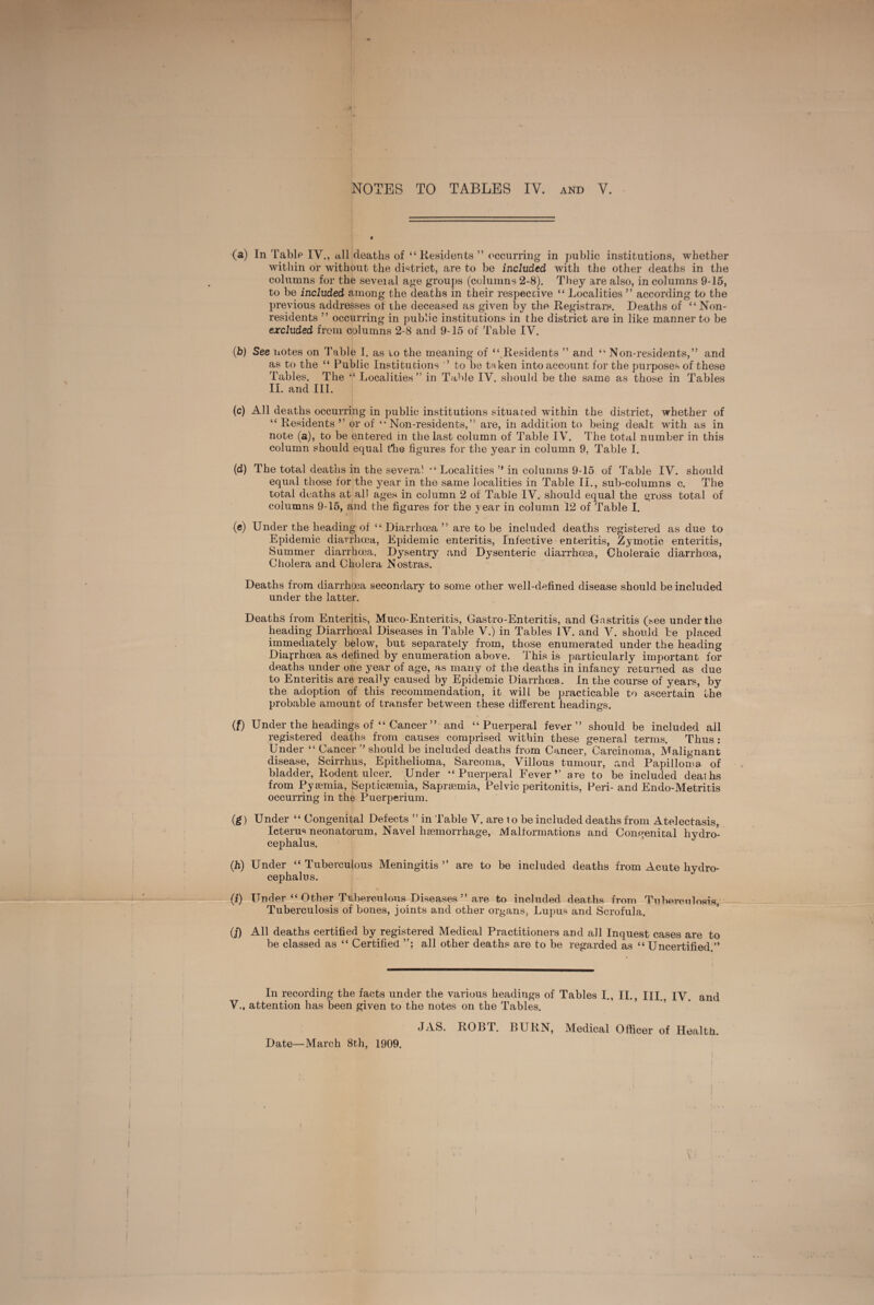 (a) In Tablp IV., a,ll deaths of “Residents ” occurring in public institutions, whether within or without the di^^trict, are to be included with the other deaths in the columns for the seveial age groups (columns 2-8). They are also, in columns 9-15, to be included among the deaths in their respective “ Localities ” according to the previous addresses of the deceased as given by the Registrars. Deaths of “Non¬ residents ” occurring in public institutions in the district are in like manner to be excluded from columns 2-8 and 9-15 of Table IV. (b) See notes on Table I. as to the meaning of “^Residents ” and “ Non-residents,” and as to the “ Public Institutions ’ to be t^ken into account for the purposes of these Tables. The “ Localities ” in Table IV. should be the same as those in Tables II. and III. (c) All deaths occurring in public institutions situated within the district, whether of “ Residents ” or of “Non-residents,” are, in addition to being dealt with as in note (a), to be entered in the last column of Table IV. The total number in this column should equal t’he figures for the year in column 9, Table I. (d) The total deaths in the several “ Localities ” in columns 9-15 of Table IV. should equal those for the year in the same localities in Table II., sub-columns c. The total deaths at all ages in column 2 of Table IV. should equal the gross total of columns 9-15, and the figures for the year in column 12 of Table I. (c) Under the heading of “Diarrhoea” are to be included deaths registered as due to Epidemic diarrhoea. Epidemic enteritis. Infective enteritis, Zymotic enteritis, Summer diarrhoea, Dysentry and Dysenteric diarrhoea. Choleraic diarrhoea. Cholera and Cholera Nostras. Deaths from diarrhoea secondary to some other well-defined disease should be included under the latter. Deaths from Enteritis, Muco-Enteritis, Gastro-Enteritis, and Gastritis (see under the heading Diarrhoeal Diseases in Table V.) in Tables IV. and A', should be placed immediately below, but separately from, those enumerated under the heading Diarrhoea as defined by enumeration above. This is particularly important for deaths under one year of age, as many of the deaths in infancy returned as due to Enteritis are really caused by Epidemic Diarrhoea. In the course of years, by the adoption of this recommendation, it will be practicable to ascertain the probable amount of transfer between these different headings. f if) Under the headings of “ Cancer ” and “Puerperal fever” should be included all registered deaths from causes comprised within these general terms. Thus: Under “ Cancer ” should be included deaths from Cancer, Carcinoma, Malignant disease, Scirrhus, Epithelioma, Sarcoma, Villous tumour, and Papilloma of bladder. Rodent ulcer. Under “Puerperal Fever” are to be included deaths from Pyaemia, Septicaemia, Sapraemia, Pelvic peritonitis, Peri- and Endo-Metritis occurring in the Puerperium. (f) Under “ Congenital Defects ” in Table V. are i o be included deaths from Atelectasis, Icterus neonatorum, Navel haemorrhage. Malformations and Congenital hydro¬ cephalus. (h) Under “ Tuberculous Meningitis ” are to be included deaths from Acute hydro¬ cephalus. (i) Under “ Other Tuberculous Diseases ” are to included deaths from Tuberculosis, Tuberculosis of bones, joints and other organs, Lupus and Scrofula. (j) All deaths certified by registered Medical Practitioners and all Inquest cases are to be classed as “ Certified all other deaths are to be regarded as “ Uncertified ” In recording the facts under the various headings of Tables I., II., III. IV. and V., attention has been given to the notes on the Tables. JAS. ROBT. BURN, Medical Officer of Health. Date—March 8th, 1909. f I