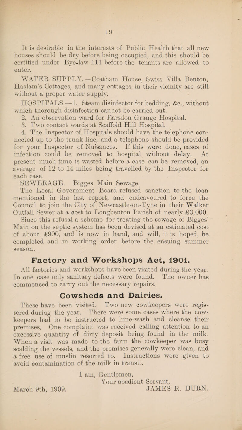 It is desirable in the interests of Public Health that all new houses should be dry before being occupied, and this should be certified under Bye-law 111 before the tenants are allowed to enter. WATER SUPPLY.—Coatharn House, Swiss Villa Benton, Haslam’s Cottages, and many cottages in their vicinity are still without a proper water supply. HOSPITALS.—1. Steam disinfector for bedding, &c., without which thorough disinfection cannot be carried out. 2. An observation ward for Earsdon Grange Hospital. 3. Two contact wards at Scaffold Hill Hospital. 4. The Inspector of Hospitals should have the telephone con¬ nected up to the trunk line, and a telephone should be provided for your Inspector of Nuisances. If this were done, cases of infection could be removed to hospital without delay. At present much time is wasted before a case can be removed, an average of 12 to 14 miles being travelled by the Inspector for each case SEWERAGE. Bigges Main Sewage. The Local Government Board refused sanction to the loan mentioned in the last report, and endeavoured to force the Council to join the City of Newcastle-on-Tyne in their Walker Outfall Sewer at a cost to Longbenton Parish of nearly £3,000. Since this refusal a scheme for treating the sewage of Bigges’ Main on the septic system has been devised at an estimated cost of about £900, and is now in hand, and will, it is hoped, be completed and in working order before the ensuing summer season. Factory and Workshops Act, 1901. All factories and workshops have been visited during the year. In one case only sanitary defects were found. The owner has commenced to carry out the necessary repairs. Cowsheds and Dairies. These have been visited. Two new cowkeepers were regis- cered during the year. There were some cases where the cow- keepers had to be instructed to lime-wash and cleanse their premises. One complaint was received calling attention to an excessive quantity of dirty deposit being found in the milk. When a visit was made to the farm the cowkeeper was busy scalding the vessels, and the premises generally were clean, and a free use of muslin resorted to. Instructions were given to avoid contamination of the milk in transit. I am. Gentlemen, Y our obedient Servant, JAMES R. BURN. March 9th, 1909.