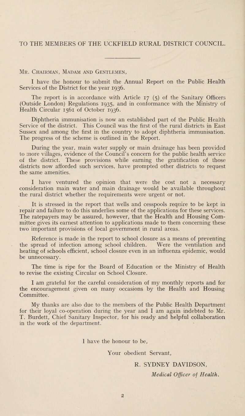 TO THE MEMBERS OF THE UCKFIELD RURAL DISTRICT COUNCIL. Mr. Chairman, Madam and Gentlemen, I have the honour to submit the Annua] Report on the Public Health Services of the District for the year 1936. The report is in accordance with Article 17 (5) of the Sanitary Officers (Outside London) Regulations 1935, and in conformance with the Ministry of Health Circular 1561 of October 1936. Diphtheria immunisation is now an established part of the Public Health Service of the district. This Council was the first of the rural districts in East Sussex and among the first in the country to adopt diphtheria immunisation. The progress of the scheme is outlined in the Report. During the year, main water supply or main drainage has been provided to more villages, evidence of the Council’s concern for the public health service of the district. These provisions while earning the gratification of those districts now afforded such services, have prompted other districts to request the same amenities. I have ventured the opinion that were the cost not a necessary consideration main water and main drainage would be available throughout the rural district whether the requirements were urgent or not. It is stressed in the report that wells and cesspools require to be kept in repair and failure to do this underlies some of the applications for these services. The ratepayers may be assured, however, that the Health and Housing Com¬ mittee gives its earnest attention to applications made to them concerning these two important provisions of local government in rural areas. Reference is made in the report to school closure as a means of preventing the spread of infection among school children. Were the ventilation and heating of schools efficient, school closure even in an influenza epidemic, would be unnecessary. The time is ripe for the Board of Education or the Ministry of Health to revise the existing Circular on School Closure. I am grateful for the careful consideration of my monthly reports and for the encouragement given on many occasions by the Health and Housing Committee. My thanks are also due to the members of the Public Health Department for their loyal co-operation during the year and I am again indebted to Mr. T. Burdett, Chief Sanitary Inspector, for his ready and helpful collaboration in the work of the department. 1 have the honour to be, Your obedient Servant, R. SYDNEY DAVIDSON, Medical Officer of Health.