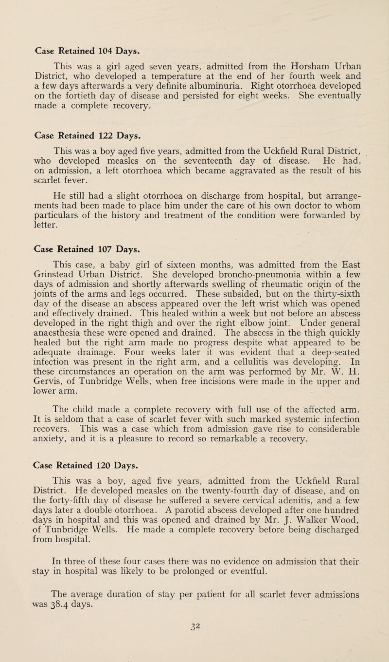 Case Retained 104 Days. This was a girl aged seven years, admitted from the Horsham Urban District, who developed a temperature at the end of her fourth week and a few days afterwards a very definite albuminuria. Right otorrhoea developed on the fortieth day of disease and persisted for eight weeks. She eventually made a complete recovery. Case Retained 122 Days. This was a boy aged five years, admitted from the Uckfield Rural District, who developed measles on the seventeenth day of disease. He had, on admission, a left otorrhoea which became aggravated as the result of his scarlet fever. He still had a slight otorrhoea on discharge from hospital, but arrange¬ ments had been made to place him under the care of his own doctor to whom particulars of the history and treatment of the condition were forwarded by letter. Case Retained 107 Days. This case, a baby girl of sixteen months, was admitted from the East Grinstead Urban District. She developed broncho-pneumonia within a few days of admission and shortly afterwards swelling of rheumatic origin of the joints of the arms and legs occurred. These subsided, but on the thirty-sixth day of the disease an abscess appeared over the left wrist which was opened and effectively drained. This healed within a week but not before an abscess developed in the right thigh and over the right elbow joint. Under general anaesthesia these were opened and drained. The abscess in the thigh quickly healed but the right arm made no progress despite what appeared to be adequate drainage. Four weeks later it was evident that a deep-seated infection was present in the right arm, and a cellulitis was developing. In these circumstances an operation on the arm was performed by Mr. W. H. Gervis, of Tunbridge Wells, when free incisions were made in the upper and lower arm. The child made a complete recovery with full use of the affected arm. It is seldom that a case of scarlet fever with such marked systemic infection recovers. This was a case which from admission gave rise to considerable anxiety, and it is a pleasure to record so remarkable a recovery. Case Retained 120 Days. This was a boy, aged five years, admitted from the Uckfield Rural District. He developed measles on the twenty-fourth day of disease, and on the forty-fifth day of disease he suffered a severe cervical adenitis, and a few days later a double otorrhoea. A parotid abscess developed after one hundred days in hospital and this was opened and drained by Mr. J. Walker Wood, of Tunbridge Wells. He made a complete recovery before being discharged from hospital. In three of these four cases there was no evidence on admission that their stay in hospital was likely to be prolonged or eventful. The average duration of stay per patient for all scarlet fever admissions was 38.4 days.
