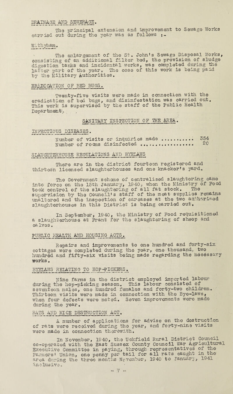 DRAINAGE AND SEWERAGE. -.**—■*, .m~ -*- M*~ »» *» ■*•*• ••'.*■*■ ■ -T -1T-.W The principal extension and improvement to Sewage Works carried out during the year was as follows *- Withyham. The enlargement of the St. John’s Sewage Disposal Works, consisting of an additional filter bed, the provision of sludge digestion tanks and incidental works, was completed during the latter part of the year. The cose of this work is being paid by the Military Authorities. ERADICATION OF BED BUGS, Twenty-five visits were made in connection with the eradication of bed bugs, and disinfestation was carried out. This work is supervised by the staff of the Public Health Department;, SANITARY INSPECTION OF THE AREA. INFECTIOUS DISEASES. Number of visits or inquiries made ... 354 Number of rooms disinfected ... 20 SLAUGHTERHOUSE REGULATIONS AND BYELAWS There are in the district- fourteen registered and thirteen licensed slaughterhouses and one knacker’s yard* The Government scheme of centralised slaughtering came into force on the 15th January, 19 40, when the Ministry of Food took control of the slaughtering of all fat stock. The supervision by the Council* s staff of the meat supplies remains unaltered and the inspection of carcases at the two authorised slaughterhouses in this District is being carried out. In September, 1940, the Ministry of Food requisitioned a slaughterhouse at Frant for the slaughtering of sheep and ca Ives. PUBLIC HEALTH AND HOUSING ACTS, Repairs and improvements to one hundred and forty-six cottages wore completed during the year, one thousand,, two hundred and fifty-six visits being made regarding the necessary works. BYELAWS RELATING TO HOP-PICKERS.» Nine farms in the district employed imported labour during the hop-picking season. This labour consisted of seventeen males, one hundred females and forty-two children. Thirteen visits were made In connection with the Bye-laws, when four defects were noted. Seven improvements were made during the year, RATS AND MICE DESTRUCTION ACT. A number of applications for advise on the destruction of rats were received during the year, and forty-nine visits were made in connection therewith. In November, 1940, the Uckfield Rural District Council co-operated with the East Sussex County Council War Agricultural Executive Committee in paying, through representatives of the Farmers* Union, one penny per tail for all rats caught in the area during the throe months November, 1940 to January, 1941 inclusive,.
