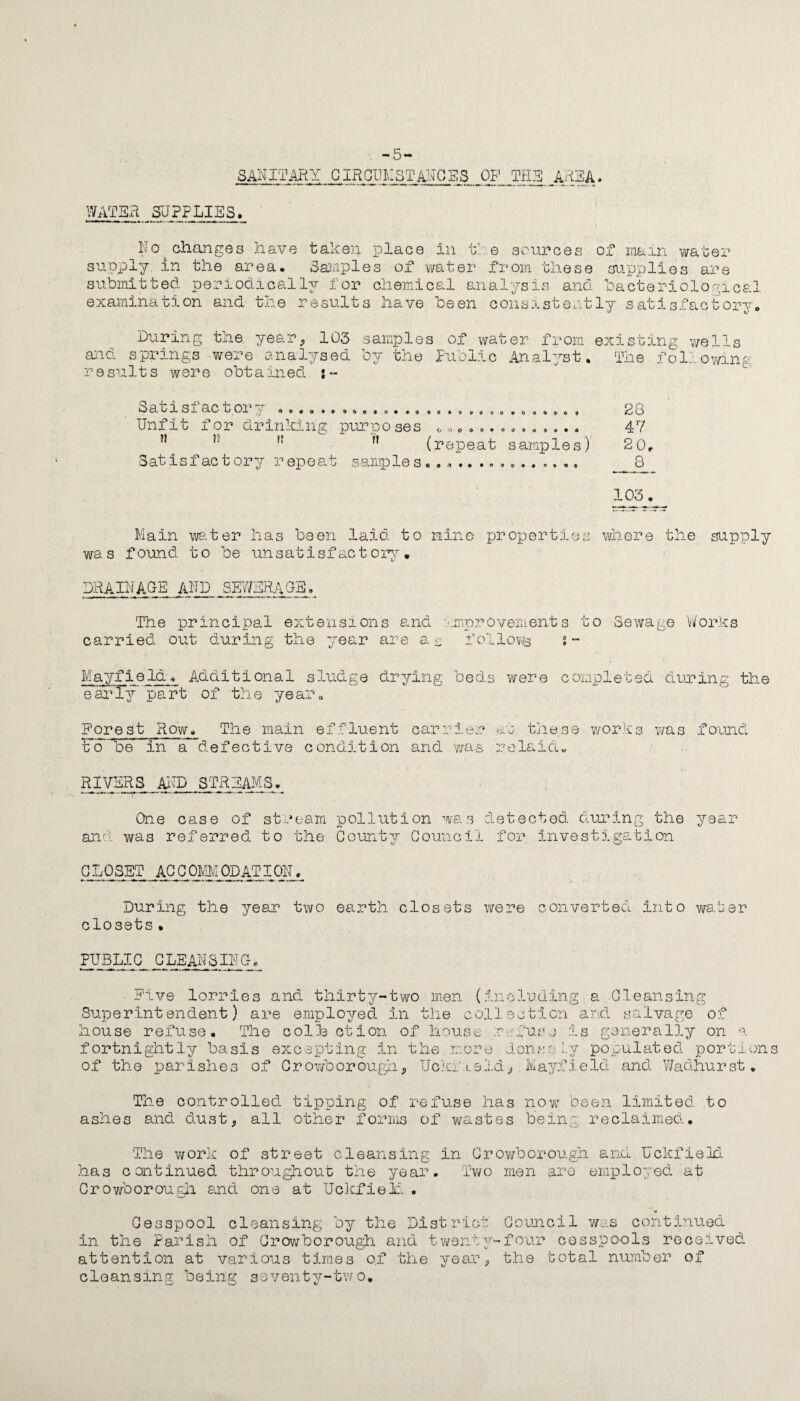 -5- 8ANITARY CIRCUMSTANCES OP THE AREA, WATER SUPPLIES. No changes have taken place in the sources of main water supply in the area. Samples of water from these supplies are submitted periodically for chemical analysis and bacteriological examination and the results have been consistently satisfactory. During the. year, 103 samples of water from and springs were analysed by the public Analyst, results were obtained existing wells The following ksa oi si ac tor y r»o«o**o&o»o..o Unfit for drinking purposes H ?? ?? ft Satisfactory repeat samples S 0 * 9 9 O O O o o o • (repeat C • < I I M oeoofcfto? ooe>oo<jt»<j samples) O 0 A # ° A o o 23 47 2 0, 6 105. Main water has been laid to nine- properties where the supply was found to be unsatisfactory. drainage and sey/bragb. The principal extensions and improvements to Sewage ’Works carried out during the year are a s f ollows s - Mayfieldr Additional sludge drying beds were completed during the early’ part of the year. Forest Row. The main effluent carrier at these works was found tfo’ be in a defective condition and was re laid. RIVERS AND STREAMS. One case of stream pollution was detected during the year and was referred to the County Council for investigation CLOSET ACCOMODATION. During the year two earth closets were converted into water closets• PUBLIC CLEANSING. Five lorries and thirty-two men (in Superintendent) are employed in the coll house refuse. The col3a ction of house r fortnightly basis excepting in the more of the parishes of Crowborough, Uckneld eluding a Cleansing ection and salvage of fusj is generally on a 1 on. s 11.y po p u 1 at ed portions , Mayfield and Wadhurst. The controlled tipping of refuse has now been limited to ashes and dust, all other forms of wastes being reclaimed. The work of street cleansing in Crowborough and Uckfield has continued throughout the year. Two men are employed at Crowborough and one at Uckfieii . Cesspool cleansing by the District Council was continued in the Parish of Crowborough and twenty-four cesspools received attention at various times o,f the year, the total number of cleansing being seventy-tw.o.