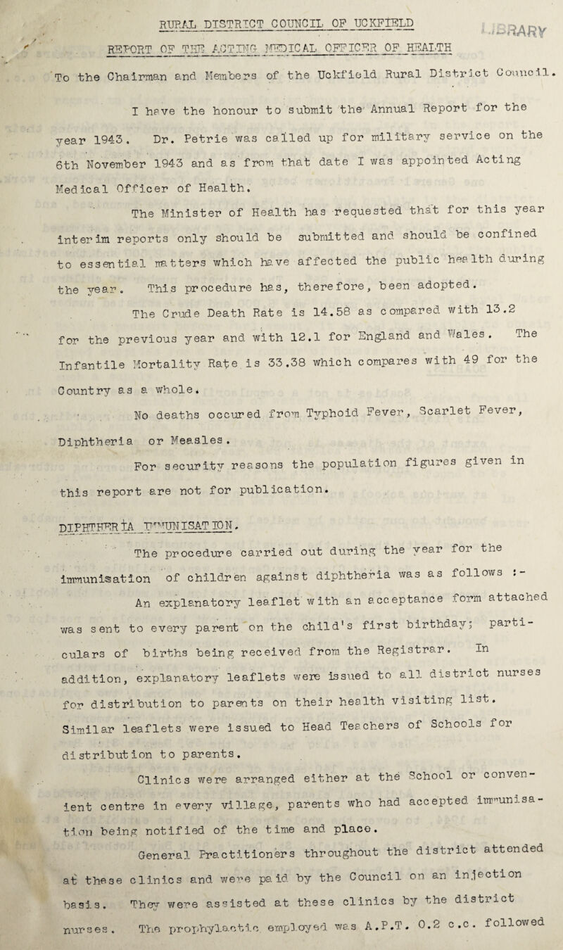 rural district council op uckfield REPORT OF THE ACTING- MEDICAL OFFICER OF HEALTH To the Chairman and Members of the Uckfield Rural District Council I have the honour to submit the Annual Report for the year 1943. Dr. Petrie was called up for military service on the 6th November 1943 and as'from that date I was appointed Acting Medical Officer of Health. The Minister of Health has requested that for this year interim reports only should be submitted and shoulo be confined to essential matters which have affected the public health during the year. This procedure has, therefore, been adopted. The Crude Death Rate is 14.58 as compared with 13.2 for the previous year and with 12.1 for England and P/ales. The Infantile Mortality Rate is 33.38 which compares with 49 for the Country as a whole. No deaths occured from Typhoid Fever, Scarlet Fever, Diphtheria or Measles. For security reasons the population figures given in this report are not for publication. DIPHTHER tA U^UNISAT ION, The procedure carried out during the year for the immunisation of children against diphtheria was as follows An explanatory leaflet with an acceptance form attached was sent to every parent on the child’s first birthday; parti¬ culars of births being received from the Registrar. In addition, explanatory leaflets were issued to all district nurses for distribution to parents on their health visiting list. Similar leaflets were issued to Head Teachers of Schools for distribution to parents. Clinics were arranged either at the School or conven¬ ient centre in every village, parents who had accepted immunisa¬ tion being notified of the time and place. General Practitioners throughout the district attended at these clinics and were paid by the Council on an injection basis. They were assisted at these clinics by the district . A.P.T. 0.2 c.c. followed nur ses. The prophylactic, empl.oyed was