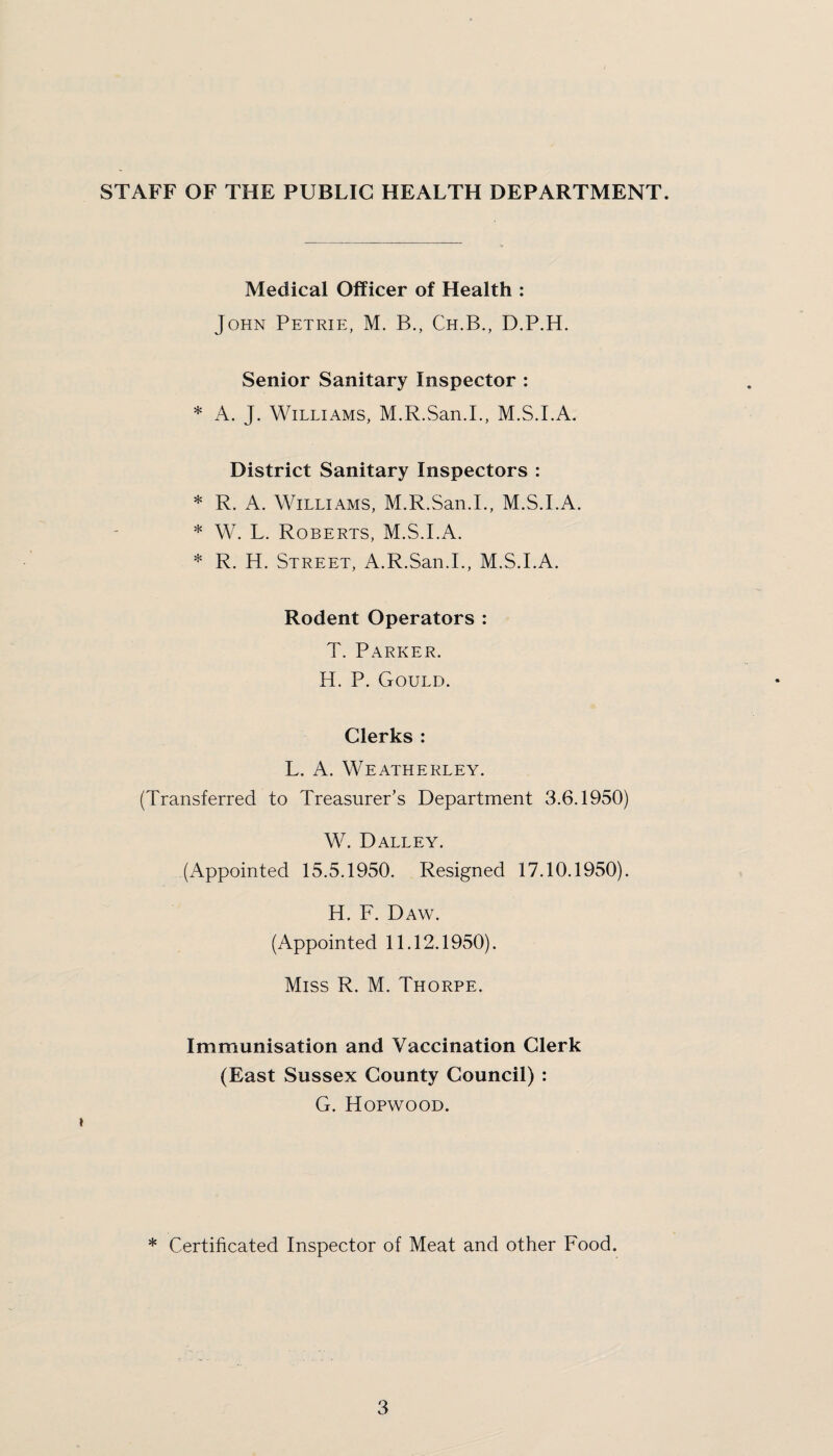 STAFF OF THE PUBLIC HEALTH DEPARTMENT. Medical Officer of Health : John Petrie, M. B., Ch.B., D.P.H. Senior Sanitary Inspector : * A. J. Williams, M.R.San.I., M.S.I.A. District Sanitary Inspectors : * R. A. Williams, M.R.San.I., M.S.I.A. * W. L. Roberts, M.S.I.A. * R. H. Street, A.R.San.I., M.S.I.A. Rodent Operators : T. Parker. H. P. Gould. Clerks : L. A. Weatherley. (Transferred to Treasurer’s Department 3.6.1950) W. Dalley. (Appointed 15.5.1950. Resigned 17.10.1950). H. F. Daw. (Appointed 11.12.1950). Miss R. M. Thorpe. Immunisation and Vaccination Clerk (East Sussex County Council) : G. Hopwood. * Certificated Inspector of Meat and other Food.