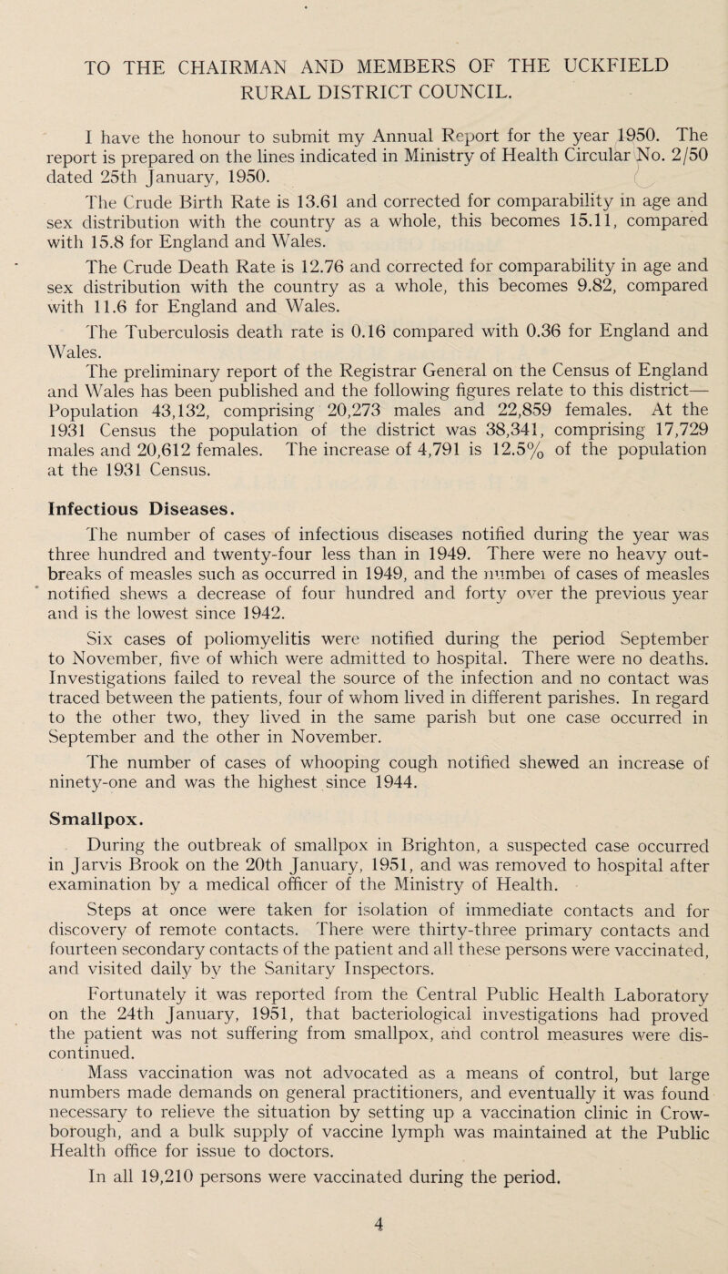 TO THE CHAIRMAN AND MEMBERS OF THE UCKFIELD RURAL DISTRICT COUNCIL. I have the honour to submit my Annual Report for the year T950. The report is prepared on the lines indicated in Ministry of Health Circular No. 2/50 dated 25th January, 1950. The Crude Birth Rate is 13.61 and corrected for comparability in age and sex distribution with the country as a whole, this becomes 15.11, compared with 15.8 for England and Wales. The Crude Death Rate is 12.76 and corrected for comparability in age and sex distribution with the country as a whole, this becomes 9.82, compared with 11.6 for England and Wales. The Tuberculosis death rate is 0.16 compared with 0.36 for England and Wales. The preliminary report of the Registrar General on the Census of England and Wales has been published and the following figures relate to this district— Population 43,132, comprising 20,273 males and 22,859 females. At the 1931 Census the population of the district was 38,341, comprising 17,729 males and 20,612 females. The increase of 4,791 is 12.5% of the population at the 1931 Census. Infectious Diseases. The number of cases of infectious diseases notified during the year was three hundred and twenty-four less than in 1949. There were no heavy out¬ breaks of measles such as occurred in 1949, and the numbei of cases of measles notified shews a decrease of four hundred and forty over the previous year and is the lowest since 1942. Six cases of poliomyelitis were notified during the period September to November, five of which were admitted to hospital. There were no deaths. Investigations failed to reveal the source of the infection and no contact was traced between the patients, four of whom lived in different parishes. In regard to the other two, they lived in the same parish but one case occurred in September and the other in November. The number of cases of whooping cough notified shewed an increase of ninety-one and was the highest since 1944. Smallpox. During the outbreak of smallpox in Brighton, a suspected case occurred in Jarvis Brook on the 20th January, 1951, and was removed to hospital after examination by a medical officer of the Ministry of Health. Steps at once were taken for isolation of immediate contacts and for discovery of remote contacts. There were thirty-three primary contacts and fourteen secondary contacts of the patient and all these persons were vaccinated, and visited daily by the Sanitary Inspectors. Fortunately it was reported from the Central Public Health Laboratory on the 24th January, 1951, that bacteriological investigations had proved the patient was not suffering from smallpox, and control measures were dis¬ continued. Mass vaccination was not advocated as a means of control, but large numbers made demands on general practitioners, and eventually it was found necessary to relieve the situation by setting up a vaccination clinic in Crow- borough, and a bulk supply of vaccine lymph was maintained at the Public Health office for issue to doctors. In all 19,210 persons were vaccinated during the period.