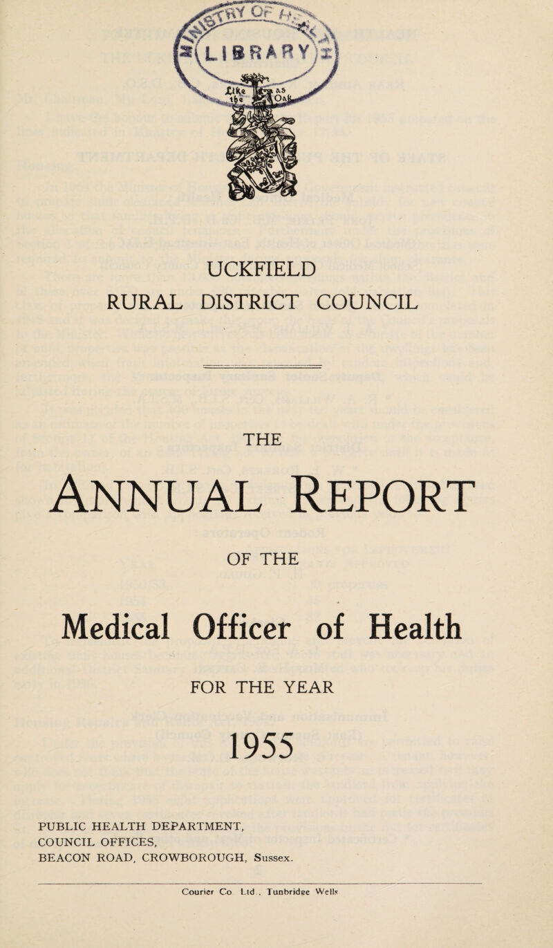 UCKFIELD RURAL DISTRICT COUNCIL THE Annual Report OF THE Medical Officer of Health FOR THE YEAR 1955 PUBLIC HEALTH DEPARTMENT, COUNCIL OFFICES, BEACON ROAD, CROWBOROUGH, Sussex. Courier Co Ltd , Tunbridse Wells