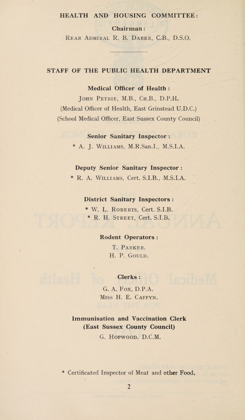 HEALTH AND HOUSING COMMITTEE: Chairman: Rear Admiral R. B. Darke, C.B., D.S.O. STAFF OF THE PUBLIC HEALTH DEPARTMENT Medical Officer of Health : John Petrie, M.B., Ch.B., D.P.H. (Medical Officer of Health, East Grinstead U.D.C.) (School Medical Officer, East Sussex County Council) Senior Sanitary Inspector : * A. J. Williams, M.R.San.I., M.S.I.A. Deputy Senior Sanitary Inspector : * R. A. Williams, Cert. S.I.B., M.S.I.A. District Sanitary Inspectors : * W. L. Roberts, Cert. S.I.B. * R. H. Street, Cert. S.I.B. Rodent Operators : T. Parker. H. P. Gould. ♦ Clerks : G. A. Fox, D.P.A. Miss H. E. Caffyn. Immunisation and Vaccination Clerk (East Sussex County Council) G. Hopwood. D.C.M. * Certificated Inspector of Meat and other Food.