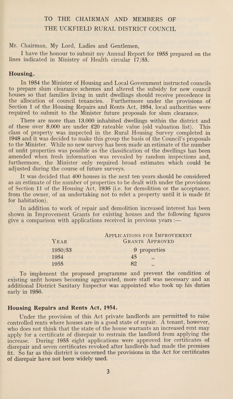 TO THE CHAIRMAN AND MEMBERS OF THE UCKFIELD RURAL DISTRICT COUNCIL Mr. Chairman, My Lord, Ladies and Gentlemen, I have the honour to submit my Annual Report for 1955 prepared on the lines indicated in Ministry of Health circular 17/55. Housing. In 1954 the Minister of Housing and Local Government instructed councils to prepare slum clearance schemes and altered the subsidy for new council houses so that families living in unfit dwellings should receive precedence in the allocation of council tenancies. Furthermore under the provisions of Section 1 of the Housing Repairs and Rents Act, 1954, local authorities were required to submit to the Minister future proposals for slum clearance. There are more than 13,000 inhabited dwellings within the district and of these over 8,000 are under £20 rateable value (old valuation list). This class of property was inspected in the Rural Housing Survey completed in 1948 and it was decided to make this group the basis of the Council's proposals to the Minister. While no new survey has been made an estimate of the number of unfit properties v/as possible as the classification of the dwellings has been amended when fresh information was revealed by random inspections and, furthermore, the Minister only required broad estimates which could be adjusted during the course of future surveys. It was decided that 400 houses in the next ten years should be considered as an estimate of the number of properties to be dealt with under the provisions of Section 11 of the Housing Act, 1936 (i.e. for demolition or the acceptance, from the owner, of an undertaking not to relet a property until it is made fit for habitation). In addition to work of repair and demolition increased interest has been shown in Improvement Grants for existing houses and the following figures give a comparison with applications received in previous years :— Applications for Improvement Year Grants Approved 1950/53 1954 1955 To implement the proposed programme and prevent the condition of existing unfit houses becoming aggravated, more staff was necessary and an additional District Sanitary Inspector was appointed who took up his duties early in 1956. 9 properties 45 82 Housing Repairs and Rents Act, 1954. Under the provision of this Act private landlords are permitted to raise controlled rents where houses are in a good state of repair. A tenant, however, who does not think that the state of the house warrants an increased rent may apply for a certificate of disrepair to restrain the landlord from applying the increase. During 1955 eight applications were approved for certificates of disrepair and seven certificates revoked after landlords had made the premises fit. So far as this district is concerned the provisions in the Act for certificates of disrepair have not been widely used.