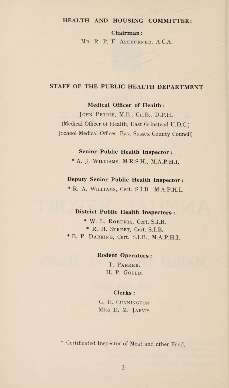 HEALTH AND HOUSING COMMITTEE: Chairman: Mr. R. P. F. Ashburner, A.C.A. STAFF OF THE PUBLIC HEALTH DEPARTMENT Medical Officer of Health : John Petrie, M.B., Ch.B., D.P.H. (Medical Officer of Health, East Grinstead U.D.C.) (School Medical Officer, East Sussex County Council) Senior Public Health Inspector : * A. J. Williams, M.R.S.H., M.A.P.H.I. Deputy Senior Public Health Inspector : * R. A. Williams, Cert. S.I.B., M.A.P.H.I. District Public Health Inspectors : * W. L. Roberts, Cert. S.I.B. * R. H. Street, Cert. S.I.B. * B. P. Darking, Cert. S.I.B., M.A.P.H.I. Rodent Operators : T. Parker. H. P. Gould. Clerks : G. E. CUNNINGTON Miss D. M. Jarvis * Certificated Inspector of Meat and other Food.