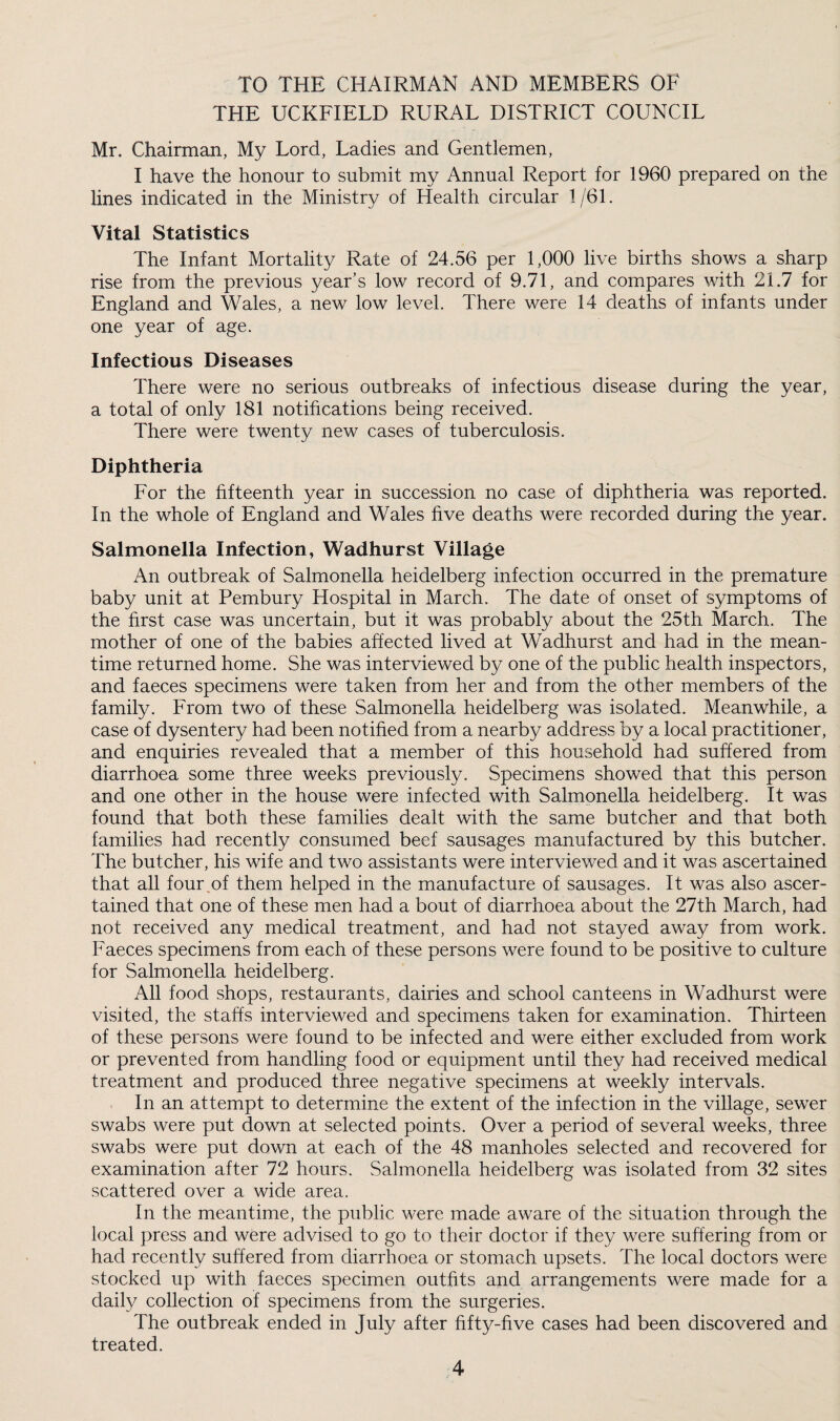 TO THE CHAIRMAN AND MEMBERS OF THE UCKFIELD RURAL DISTRICT COUNCIL Mr. Chairman, My Lord, Ladies and Gentlemen, I have the honour to submit my Annual Report for 1960 prepared on the lines indicated in the Ministry of Health circular 1/61. Vital Statistics The Infant Mortality Rate of 24.56 per 1,000 live births shows a sharp rise from the previous year’s low record of 9.71, and compares with 21.7 for England and Wales, a new low level. There were 14 deaths of infants under one year of age. Infectious Diseases There were no serious outbreaks of infectious disease during the year, a total of only 181 notifications being received. There were twenty new cases of tuberculosis. Diphtheria For the fifteenth year in succession no case of diphtheria was reported. In the whole of England and Wales five deaths were recorded during the year. Salmonella Infection, Wadhurst Village An outbreak of Salmonella heidelberg infection occurred in the premature baby unit at Pembury Hospital in March. The date of onset of symptoms of the first case was uncertain, but it was probably about the 25th March. The mother of one of the babies affected lived at Wadhurst and had in the mean¬ time returned home. She was interviewed by one of the public health inspectors, and faeces specimens were taken from her and from the other members of the family. From two of these Salmonella heidelberg was isolated. Meanwhile, a case of dysentery had been notified from a nearby address by a local practitioner, and enquiries revealed that a member of this household had suffered from diarrhoea some three weeks previously. Specimens showed that this person and one other in the house were infected with Salmonella heidelberg. It was found that both these families dealt with the same butcher and that both families had recently consumed beef sausages manufactured by this butcher. The butcher, his wife and two assistants were interviewed and it was ascertained that all four of them helped in the manufacture of sausages. It was also ascer¬ tained that one of these men had a bout of diarrhoea about the 27th March, had not received any medical treatment, and had not stayed away from work. Faeces specimens from each of these persons were found to be positive to culture for Salmonella heidelberg. All food shops, restaurants, dairies and school canteens in Wadhurst were visited, the staffs interviewed and specimens taken for examination. Thirteen of these persons were found to be infected and were either excluded from work or prevented from handling food or equipment until they had received medical treatment and produced three negative specimens at weekly intervals. In an attempt to determine the extent of the infection in the village, sewer swabs were put down at selected points. Over a period of several weeks, three swabs were put down at each of the 48 manholes selected and recovered for examination after 72 hours. Salmonella heidelberg was isolated from 32 sites scattered over a wide area. In the meantime, the public were made aware of the situation through the local press and wfere advised to go to their doctor if they were suffering from or had recently suffered from diarrhoea or stomach upsets. The local doctors were stocked up with faeces specimen outfits and arrangements were made for a daily collection of specimens from the surgeries. The outbreak ended in July after fifty-five cases had been discovered and treated.