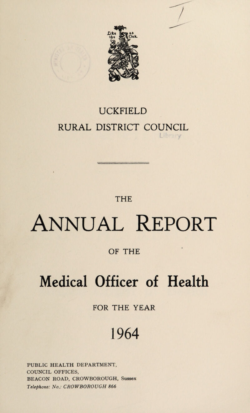 UCKFIELD RURAL DISTRICT COUNCIL THE Annual Report OF THE Medical Officer of Health FOR THE YEAR 1964 PUBLIC HEALTH DEPARTMENT, COUNCIL OFFICES, BEACON ROAD, CROWBOROUGH, Sussex Telephone: No.: CROWBOROUGH 866