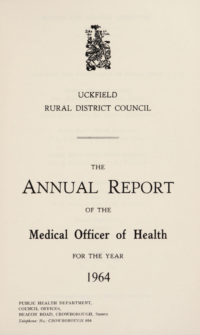 UCKFIELD RURAL DISTRICT COUNCIL THE Annual Report OF THE Medical Officer of Health FOR THE YEAR 1964 PUBLIC HEALTH DEPARTMENT, COUNCIL OFFICES, BEACON ROAD, CROWBOROUGH, Sussex Telephone: No.: CROWBOROUGH 866