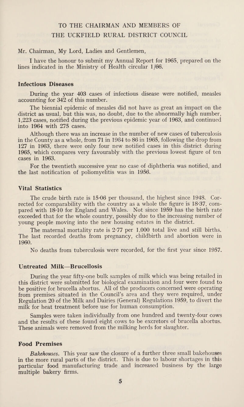 TO THE CHAIRMAN AND MEMBERS OF THE UCKFIELD RURAL DISTRICT COUNCIL Mr. Chairman, My Lord, Ladies and Gentlemen, I have the honour to submit my Annual Report for 1965, prepared on the lines indicated in the Ministry of Health circular 1 /66. Infectious Diseases During the year 403 cases of infectious disease were notified, measles accounting for 342 of this number. The biennial epidemic of measles did not have as great an impact on the district as usual, but this was, no doubt, due to the abnormally high number, 1,223 cases, notified during the previous epidemic year of 1963, and continued into 1964 with 275 cases. Although there was an increase in the number of new cases of tuberculosis in the County as a whole, from 71 in 1964 to 86 in 1965, following the drop from 127 in 1963, there were only four new notified cases in this district during 1965, which compares very favourably with the previous lowest figure of ten cases in 1963. For the twentieth successive year no case of diphtheria was notified, and the last notification of poliomyelitis was in 1956. Vital Statistics The crude birth rate is 15-06 per thousand, the highest since 1948. Cor¬ rected for comparability with the country as a whole the figure is 18-37, com¬ pared with 18-10 for England and Wales. Not since 1959 has the birth rate exceeded that for the whole country, possibly due to the increasing number of young people moving into the new housing estates in the district. The maternal mortality rate is 2-77 per 1,000 total live and still births. The last recorded deaths from pregnancy, childbirth and abortion were in 1960. No deaths from tuberculosis were recorded, for the first year since 1957. Untreated Milk—Brucellosis During the year fifty-one bulk samples of milk which was being retailed in this district were submitted for biological examination and four were found to be positive for brucella abortus. All of the producers concerned were operating from premises situated in the Council’s area and they were required, under Regulation 20 of the Milk and Dairies (General) Regulations 1959, to divert the milk for heat treatment before use for human consumption. Samples were taken individually from one hundred and twenty-four cows and the results of these found eight cows to be excretors of brucella abortus. These animals were removed from the milking herds for slaughter. Food Premises Bakehouses. This year saw the closure of a further three small bakehouses in the more rural parts of the district. This is due to labour shortages in this particular food manufacturing trade and increased business by the large multiple bakery firms.