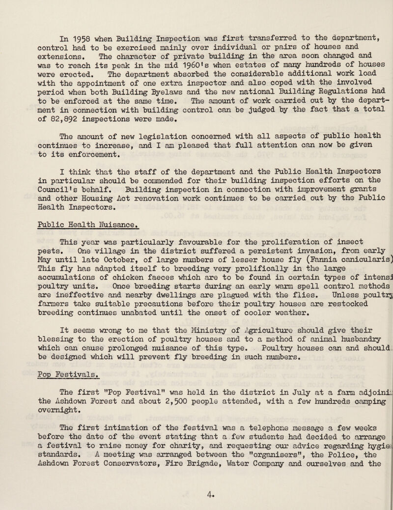 In 1958 when Building Inspection was first transferred to the department, control had to be exercised mainly over individual or pairs of houses and extensions. The character of private building in the area soon changed and was to reach its peak in the mid 1960*s when estates of many hundreds of houses were erected. The department absorbed the considerable additional work load with the appointment of one extra inspector and also coped with the involved period when both Building Byelaws and the new national Building Regulations had to be enforced at the same time. The amount of work carried out by the depart¬ ment in connection with building control can be judged by the fact that a total of 82,892 inspections were made. The amount of new legislation concerned with all aspects of public health continues to increase, and I am pleased that full attention can now be given to its enforcement. I think that the staff of the department and the Public Health Inspectors in particular should be commended for their building inspection efforts on the Council *s behalf. Building inspection in connection with improvement grants and other Housing Act renovation work continues to be carried out by the Public Health Inspectors. Public Health Nuisance. This year was particularly favourable for the prolifei^tion of insect pests. One village in the district suffered a persistent invasion, from early May until late October, of large numbers of lesser house fly (Pannia canicularis) This fly has adapted itself to breeding very prolifically in the large accumulations of chicken faeces which are to be found in certain types of intensi poultry \mits. Once breeding starts during an early warm spell control methods are ineffective and nearby dwellings are plagued with the flies. Unless poultiy farmers take suitable precautions before their poultry houses are restocked breeding continues unabated until the onset of cooler weather. It seems wrong to me that the Ministry of Agriculture should give their blessing to the erection of poultry houses and to a method of animal husbandry which can cause prolonged nuisance of this type. Poultry houses can and should, be designed which will prevent fly breeding in such numbers. Pop Festivals. The first ^Top Festival** was held in the district in July at a farm adjoinii; the Ashdown Forest and about 2,500 people attended, with a few hundreds camping overnight. The first intimation of the festival was a telephone message a few weeks before the date of the event stating that a few students had decided to arrange i a festival to raise money for charity, and requesting our advice regarding hygieA standards. A meeting was arranged between the **organisers**, the Police, the Ashdown Forest Conservators, Fire Brigade, Water Company and ourselves and the