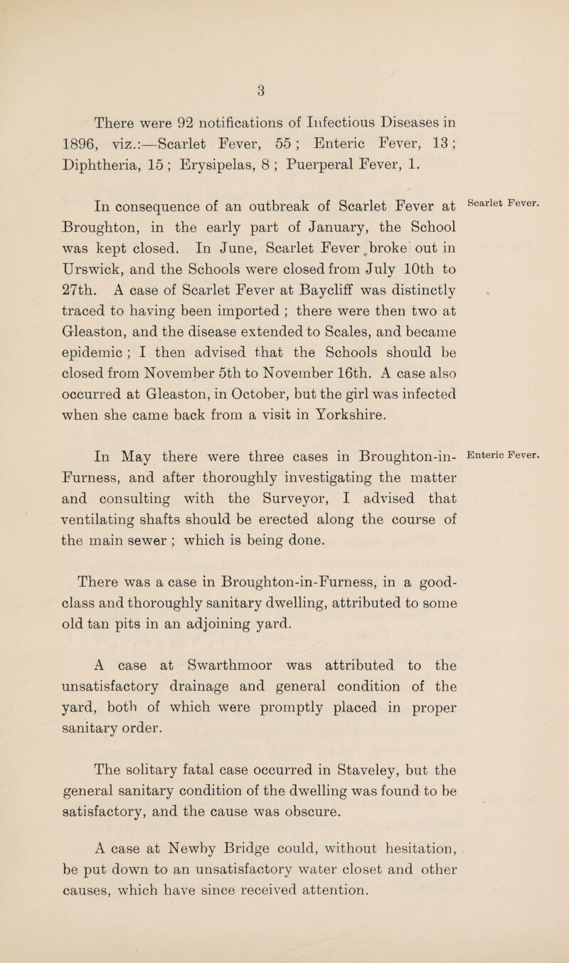 There were 92 notifications of Infectious Diseases in 1896, viz.:—Scarlet Fever, 55 ; Enteric Fever, 13; Diphtheria, 15; Erysipelas, 8; Puerperal Fever, 1. In consequence of an outbreak of Scarlet Fever at Broughton, in the early part of January, the School was kept closed. In June, Scarlet Fever broke out in Urswick, and the Schools were closed from July 10th to 27th. A case of Scarlet Fever at Baycliff was distinctly traced to having been imported ; there were then two at Gleaston, and the disease extended to Scales, and became epidemic ; I then advised that the Schools should be closed from November 5th to November 16th. A case also occurred at Gleaston, in October, but the girl was infected when she came back from a visit in Yorkshire. In May there were three cases in Broughton-in- Furness, and after thoroughly investigating the matter and consulting with the Surveyor, I advised that ventilating shafts should be erected along the course of the main sewer ; which is being done. There was a case in Broughton-in-Furness, in a good- class and thoroughly sanitary dwelling, attributed to some old tan pits in an adjoining yard. A case at Swarthmoor was attributed to the unsatisfactory drainage and general condition of the yard, both of which were promptly placed in proper sanitary order. The solitary fatal case occurred in Staveley, but the general sanitary condition of the dwelling was found to be satisfactory, and the cause was obscure. A case at Newby Bridge could, without hesitation, be put down to an unsatisfactory water closet and other causes, which have since received attention. Scarlet Fever Enteric Fever