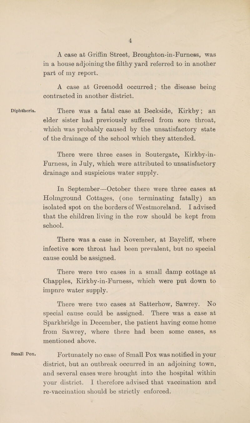 Diphtheria. Small Pox. A case at Griffin Street, Broughton-in-Furness, was in a house adjoining the filthy yard referred to in another part of my report. A case at Greenodd occurred; the disease being contracted in another district. There was a fatal case at Beckside, Kirkby; an elder sister had previously suffered from sore throat, which was probably caused by the unsatisfactory state of the drainage of the school which they attended. There were three cases in Soutergate, Kirkby-in- Furness, in July, which were attributed to unsatisfactory drainage and suspicious water supply. In September—October there were three cases at Holmground Cottages, (one terminating fatally) an isolated spot on the borders of Westmoreland. I advised that the children living in the row should be kept from school. There was a case in November, at Baycliff, where infective sore throat had been prevalent, but no special cause could be assigned. There were two cases in a small damp cottage at Chappies, Kirkby-in-Furness, which were put down to impnre water supply. There were two cases at Satterhow, Sawrey. No special cause could be assigned. There was a case at Sparkbridge in December, the patient having come home from Sawrey, where there had been some cases, as mentioned above. Fortunately no case of Small Pox was notified in your district, but an outbreak occurred in an adjoining town, and several cases were brought into the hospital within your district. I therefore advised that vaccination and re-vaccination should be strictly enforced.