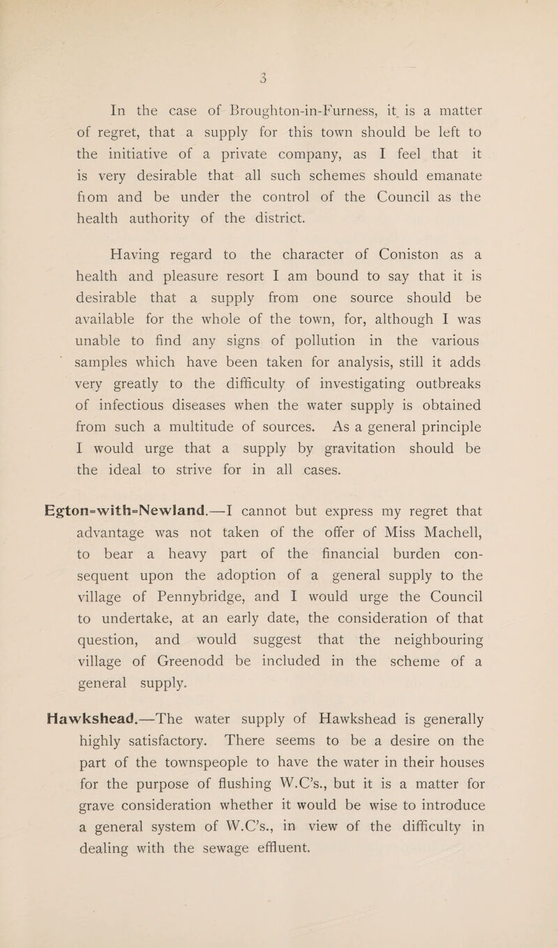 of regret, that a supply for this town should be left to the initiative of a private company, as I feel that it is very desirable that all such schemes should emanate fiom and be under the control of the Council as the health authority of the district. Having regard to the character of Coniston as a health and pleasure resort I am bound to say that it is desirable that a supply from one source should be available for the whole of the town, for, although I was unable to find any signs of pollution in the various samples which have been taken for analysis, still it adds very greatly to the difficulty of investigating outbreaks of infectious diseases when the water supply is obtained from such a multitude of sources. As a general principle I would urge that a supply by gravitation should be the ideal to strive for in all cases. Egton=with=NewSand.—I cannot but express my regret that advantage was not taken of the offer of Miss Machell, to bear a heavy part of the financial burden con¬ sequent upon the adoption of a general supply to the village of Pennybridge, and I would urge the Council to undertake, at an early date, the consideration of that question, and would suggest that the neighbouring village of Greenodd be included in the scheme of a general supply. iiawkshead.—The water supply of Hawkshead is generally highly satisfactory. There seems to be a desire on the part of the townspeople to have the water in their houses for the purpose of flushing W.C’s., but it is a matter for grave consideration whether it would be wise to introduce a general system of W.C’s., in view of the difficulty in dealing with the sewage effluent.