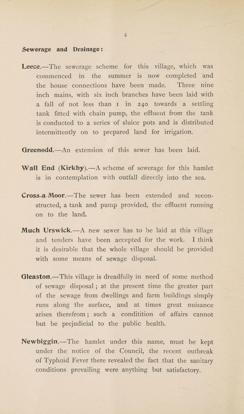 Sewerage and Drainage: Leece.—The sewerage scheme for this village, which was commenced in the summer is now completed and the house connections have been made. Three nine inch mains, with six inch branches have been laid with a fall of not less than i in 240 towards a settling tank fitted with chain pump, the effluent from the tank is conducted to a series of sluice pots and is distributed intermittently on to prepared land for irrigation. Greenodd.—An extension of this sewer has been laid. Wall End (Kirkfoy) .—A scheme of sewerage for this hamlet is in contemplation with outfall directly into the sea. Cross-a-Moor.—The sewer has been extended and recon¬ structed, a tank and pump provided, the effluent running on to the land. Much Urswlck.—A new sewer has to be laid at this village and tenders have been accepted for the work. I think it is desirable that the whole village should be provided with some means of sewage disposal. Gleaston.—-This village is dreadfully in need of some method of sewage disposal; at the present time the greater part of the sewage from dwellings and farm buildings simply runs along the surface, and at times great nuisance arises therefrom; such a conditition of affairs cannot but be prejudicial to the public health. Newbiggin.—The hamlet under this name, must be kept under the notice of the Council, the recent outbreak of Typhoid Fever there revealed the fact that the sanitary conditions prevailing were anything but satisfactory.