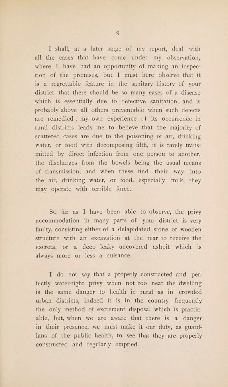 I shall, at a later stage of my report, deal with all the cases that have come under my observation, where I have had an opportunity of making an inspec¬ tion of the premises, but I must here observe that it is a regrettable feature in the sanitary history of your district that there should be so many cases of a disease which is essentially due to defective sanitation, and is probably above all others preventable when such defects are remedied ; my own experience of its occurrence in rural districts leads me to believe that the majority of scattered cases are due to the poisoning of air, drinking water, or food with decomposing filth, it is rarely trans¬ mitted by direct infection from one person to another, the discharges from the bowels being the usual means of transmission, and when these find their way into the air, drinking water, or food, especially milk, they may operate with terrible force. So far as I have been able to observe, the privy accommodation in many parts of your district is very faulty, consisting either of a delapidated stone or wooden structure with an excavation at the rear to receive the excreta, or a deep leaky uncovered ashpit which is always more or less a nuisance. I do not say that a properly constructed and per¬ fectly water-tight privy when not too near the dwelling is the same danger to health in rural as in crowded urban districts, indeed it is in the country frequently the only method of excrement disposal which is practic¬ able, but, when we are aware that there is a danger in their presence, we must make it our duty, as guard¬ ians of the public health, to see that they are properly constructed and regularly emptied.