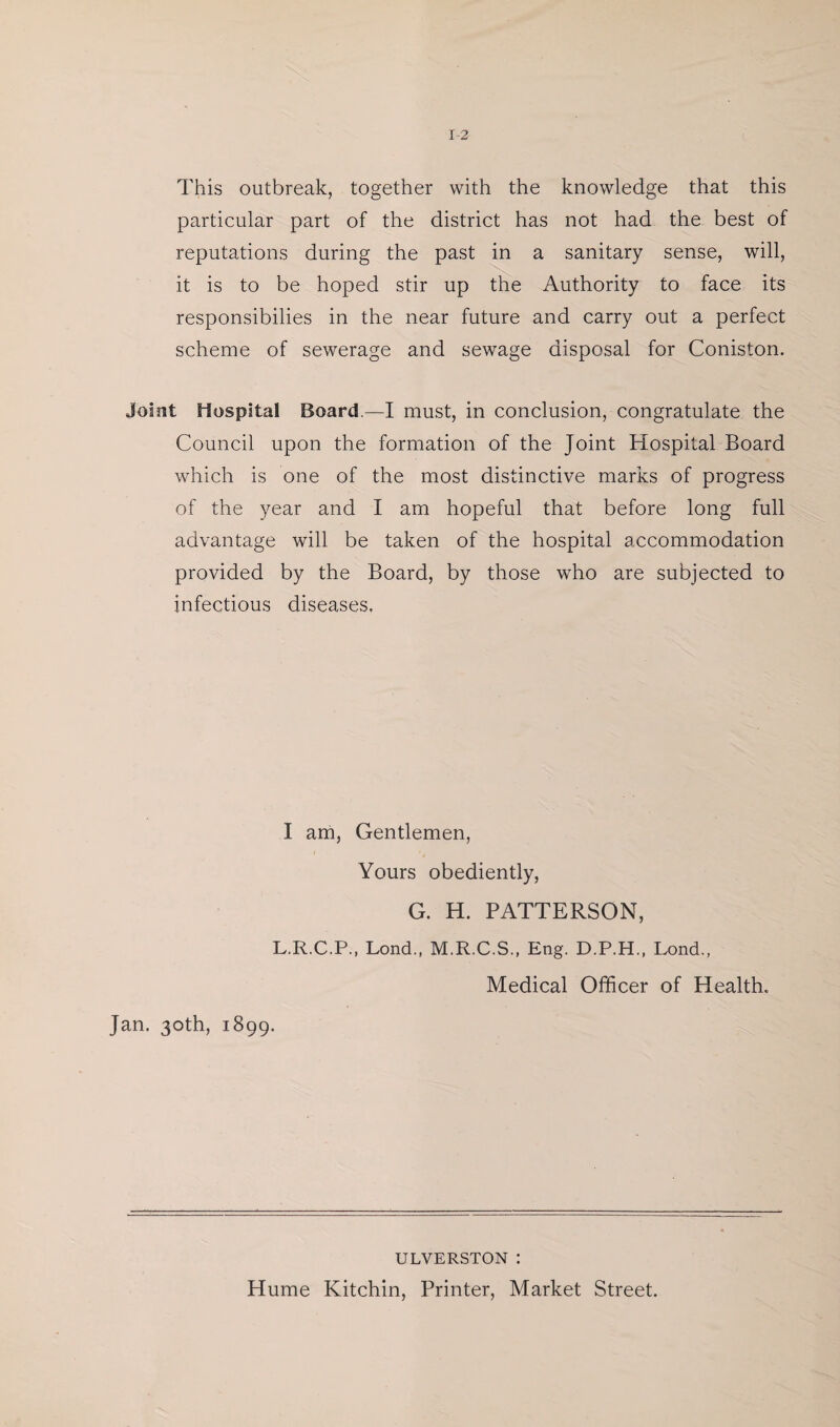 This outbreak, together with the knowledge that this particular part of the district has not had the best of reputations during the past in a sanitary sense, will, it is to be hoped stir up the Authority to face its responsibilies in the near future and carry out a perfect scheme of sewerage and sewage disposal for Coniston. Joint Hospital Board.—I must, in conclusion, congratulate the Council upon the formation of the Joint Hospital Board which is one of the most distinctive marks of progress of the year and I am hopeful that before long full advantage will be taken of the hospital accommodation provided by the Board, by those who are subjected to infectious diseases. I am, Gentlemen, Yours obediently, G. H. PATTERSON, L.R.C.P., Lond., M.R.C.S., Eng. D.P.H., Lond., Medical Officer of Health. Jan. 30th, 1899. ULVERSTON : Hume Kitchin, Printer, Market Street.