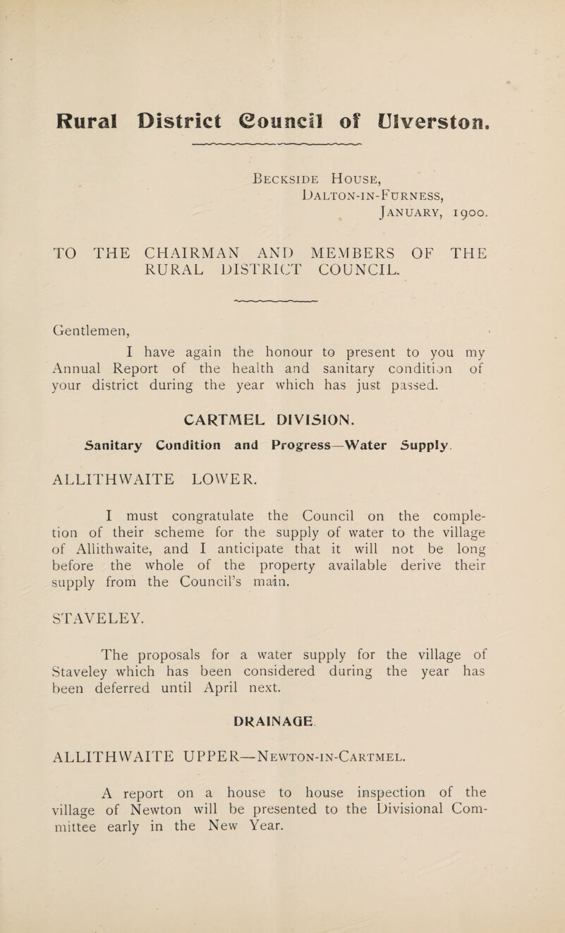 Rural District ©ouncli of LJIverston. Beckside House, Dalton-in-Furness, January, 1900. TO THE CHAIRMAN AND MEMBERS OF THE RURAL DISTRICT COUNCIL. Gentlemen, I have again the honour to present to you my Annual Report of the health and sanitary condition of your district during the year which has just passed. CARTMEL DIVISION. Sanitary Condition and Progress—Water Supply ALLITH WAITE LOWE R. I must congratulate the Council on the comple¬ tion of their scheme for the supply of water to the village of Allithwaite, and I anticipate that it will not be long before the whole of the property available derive their supply from the Council’s main. STAVELEY. The proposals for a water supply for the village of Staveley which has been considered during the year has been deferred until April next. DRAINAGE ALLITHWAITE UPPER—Newton-in-Cartmel. A report on a house to house inspection of the village of Newton will be presented to the Divisional Com¬ mittee early in the New Year.