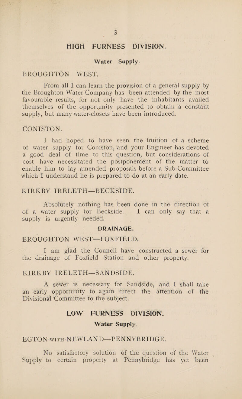 HIGH FURNESS DIVISION. Water Supply. BROUGHTON W E ST. From all I can learn the provision of a general supply by the Broughton Water Company has been attended by the most favourable results, for not only have the inhabitants availed themselves of the opportunity presented to obtain a constant supply, but many water-closets have been introduced. CONISTON. I had hoped to have seen the fruition of a scheme of water supply for Coniston, and your Engineer has devoted a good deal of time to this question, but considerations of cost have necessitated the postponement of the matter to enable him to lay amended proposals before a Sub-Committee which I understand he is prepared to do at an early date. KIRKBY IRELETH—BECKSIDE. Absolutely nothing has been done in the direction of of a water supply for Beckside. I can only say that a supply is urgently needed. DRAINAGE. BROUGHTON WEST—FOXFIELD. I am glad the Council have constructed a sewer for the drainage of Foxfield Station and other property. KIRKBY IRELETH—SANDSIDE. A sewer is necessary for Sandside, and I shall take an early opportunity to again direct the attention of the Divisional Committee to the subject. LOW FURNESS DIVISION. Water Supply. EGTON-with-NEWLAND—PENNYBRIDGE. No satisfactory solution of the question of the Water Supply to certain property at Pennybridge has yet been
