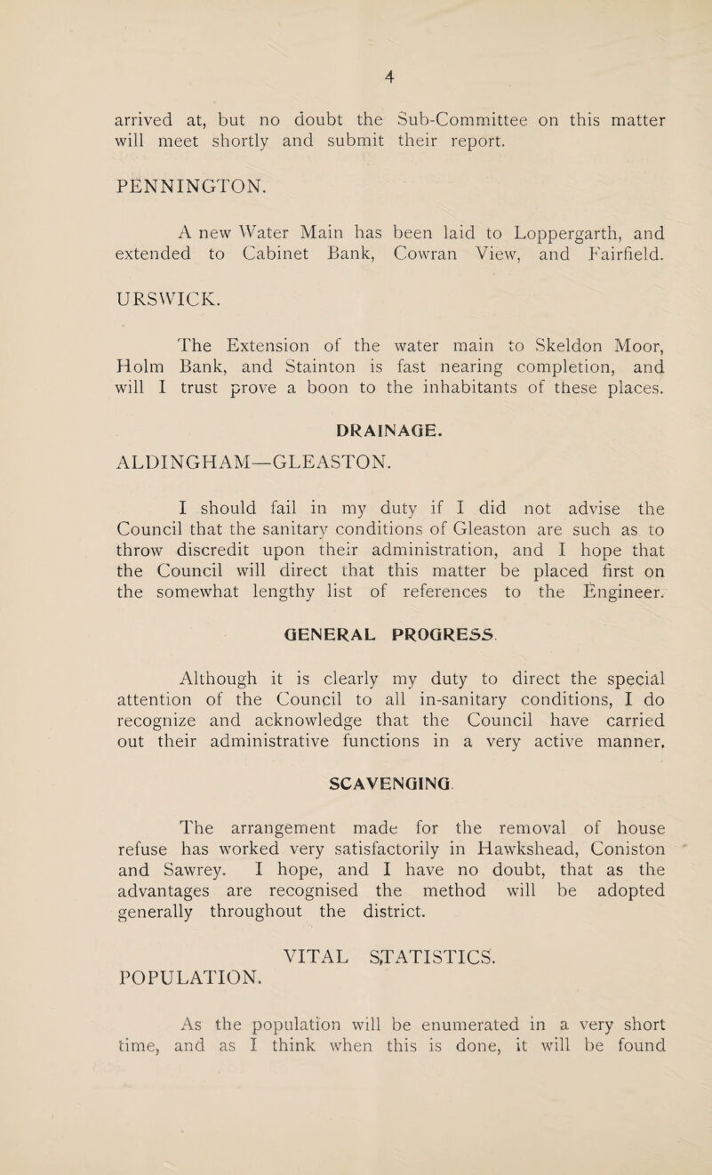 arrived at, but no doubt the Sub-Committee on this matter will meet shortly and submit their report. PENNINGTON. A new Water Main has been laid to Loppergarth, and extended to Cabinet Bank, Cowran View, and Fairfield. URSWICK. The Extension of the water main to Skeldon Moor, Holm Bank, and Stainton is fast nearing completion, and will I trust prove a boon to the inhabitants of these places. DRAINAGE. ALDINGHAM—GLEASTON. I should fail in my duty if I did not advise the Council that the sanitary conditions of Gleaston are such as to throw discredit upon their administration, and I hope that the Council will direct that this matter be placed first on the somewhat lengthy list of references to the Engineer. GENERAL PROGRESS Although it is clearly my duty to direct the special attention of the Council to all in-sanitary conditions, I do recognize and acknowledge that the Council have carried out their administrative functions in a very active manner. SCAVENGING The arrangement made for the removal of house refuse has worked very satisfactorily in Hawkshead, Coniston and Sawrey. I hope, and I have no doubt, that as the advantages are recognised the method will be adopted generally throughout the district. VITAL STATISTICS. POPULATION. As the population will be enumerated in a very short time, and as I think when this is done, it will be found