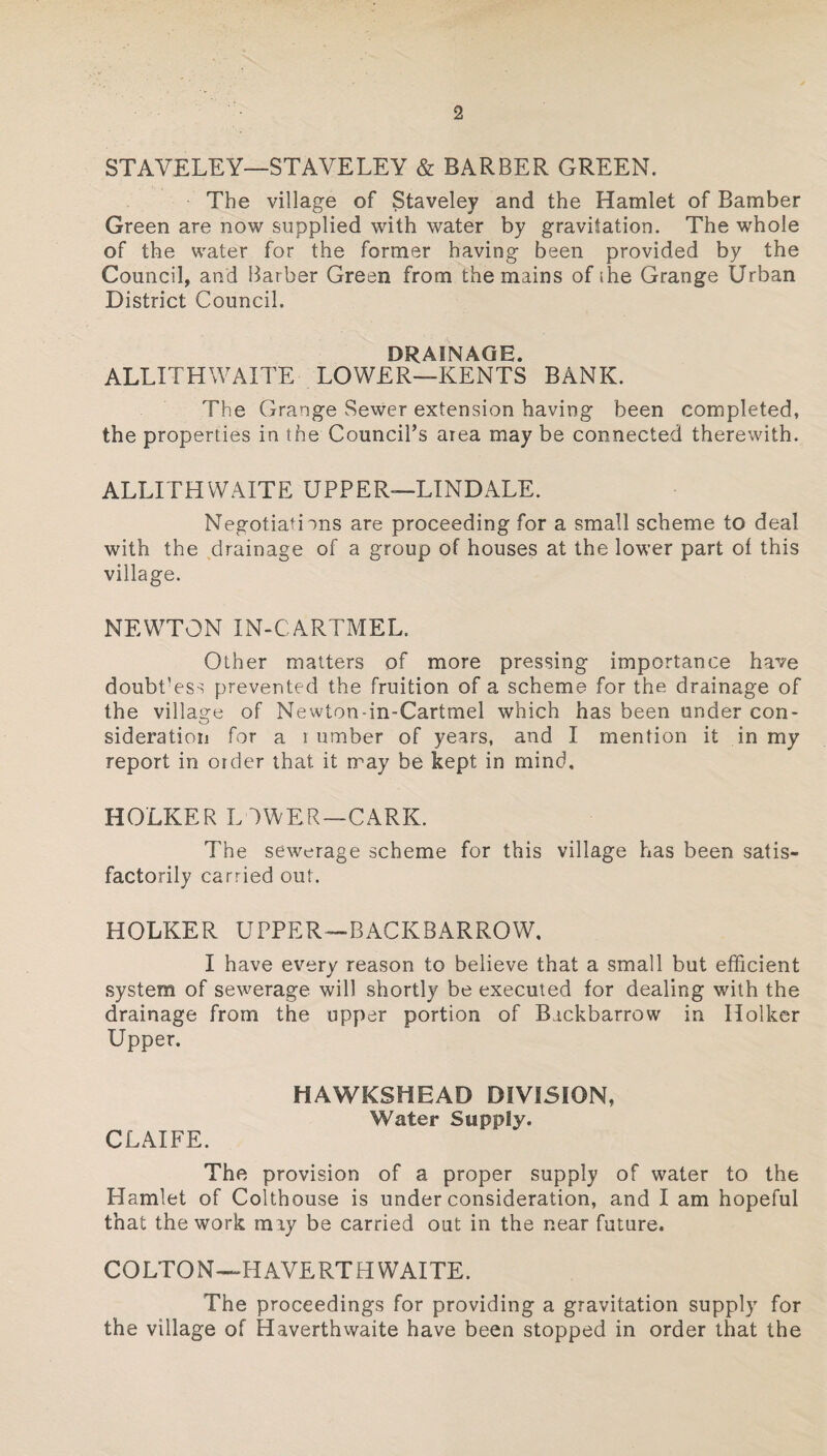 STAVELEY—STAVE LEY & BARBER GREEN. The village of Staveley and the Hamlet of Bamber Green are now supplied with water by gravitation. The whole of the water for the former having been provided by the Council, and Barber Green from the mains of the Grange Urban District Council. DRAINAGE. ALLITHWAITE LOWER—KENTS BANK. The Grange vSewer extension having been completed, the properties in the Council’s area may be connected therewith. ALLITH WAITE UPPER—LINDALE. Negotiations are proceeding for a small scheme to deal with the drainage of a group of houses at the lower part of this village. NEWTON IN-CARTMEL. Other matters of more pressing importance have doubPess prevented the fruition of a scheme for the drainage of the village of Newton-in-Cartmel which has been under con¬ sideration for a l umber of years, and I mention it in my report in order that it may be kept in mind. HOLKER LOWER—CARK. The sewerage scheme for this village has been satis¬ factorily carried out. HOLKER UPPER—BACKBARROW, I have every reason to believe that a small but efficient system of sewerage will shortly be executed for dealing with the drainage from the upper portion of Bickbarrow in Holker Upper. CLAIFE. HAWKSHEAD DIVISION, Water Supply. The provision of a proper supply of water to the Hamlet of Colthouse is under consideration, and I am hopeful that the work may be carried out in the near future. COLTON—H AVERT H WAITE. The proceedings for providing a gravitation supply for the village of Haverthwaite have been stopped in order that the