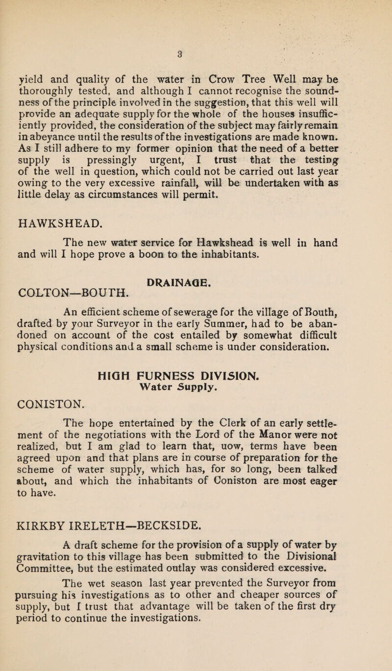 yield and quality of the water in Crow Tree Well may be thoroughly tested, and although I cannot recognise the sound¬ ness of the principle involved in the suggestion, that this well will provide an adequate supply for the whole of the houses insuffic¬ iently provided, the consideration of the subject may fairly remain in abeyance until the results of the investigations are made known. As I still adhere to my former opinion that the need of a better supply is pressingly urgent, I trust that the testing of the well in question, which could not be carried out last year owing to the very excessive rainfall, will be undertaken with as little delay as circumstances will permit. HAWKSHEAD. The new water service for Hawkshead is well in hand and will I hope prove a boon to the inhabitants. DRAINAGE. COLTON—BOUTH. An efficient scheme of sewerage for the village of Bouth, drafted by your Surveyor in the early Summer, had to be aban¬ doned on account of the cost entailed by somewhat difficult physical conditions and a small scheme is under consideration. HIGH FURNESS DIVISION. Water Supply. CONISTON. The hope entertained by the Clerk of an early settle¬ ment of the negotiations with the Lord of the Manor were not realized, but I am glad to learn that, uow, terms have been agreed upon and that plans are in course of preparation for the scheme of water supply, which has, for so long, been talked about, and which the inhabitants of Coniston are most eager to have. KIRKBY IRELETH—BECKSIDE. A draft scheme for the provision of a supply of water by gravitation to this village has been submitted to the Divisional Committee, but the estimated outlay was considered excessive. The wet season last year prevented the Surveyor from pursuing his investigations as to other and cheaper sources of supply, but I trust that advantage will be taken of the first dry period to continue the investigations.