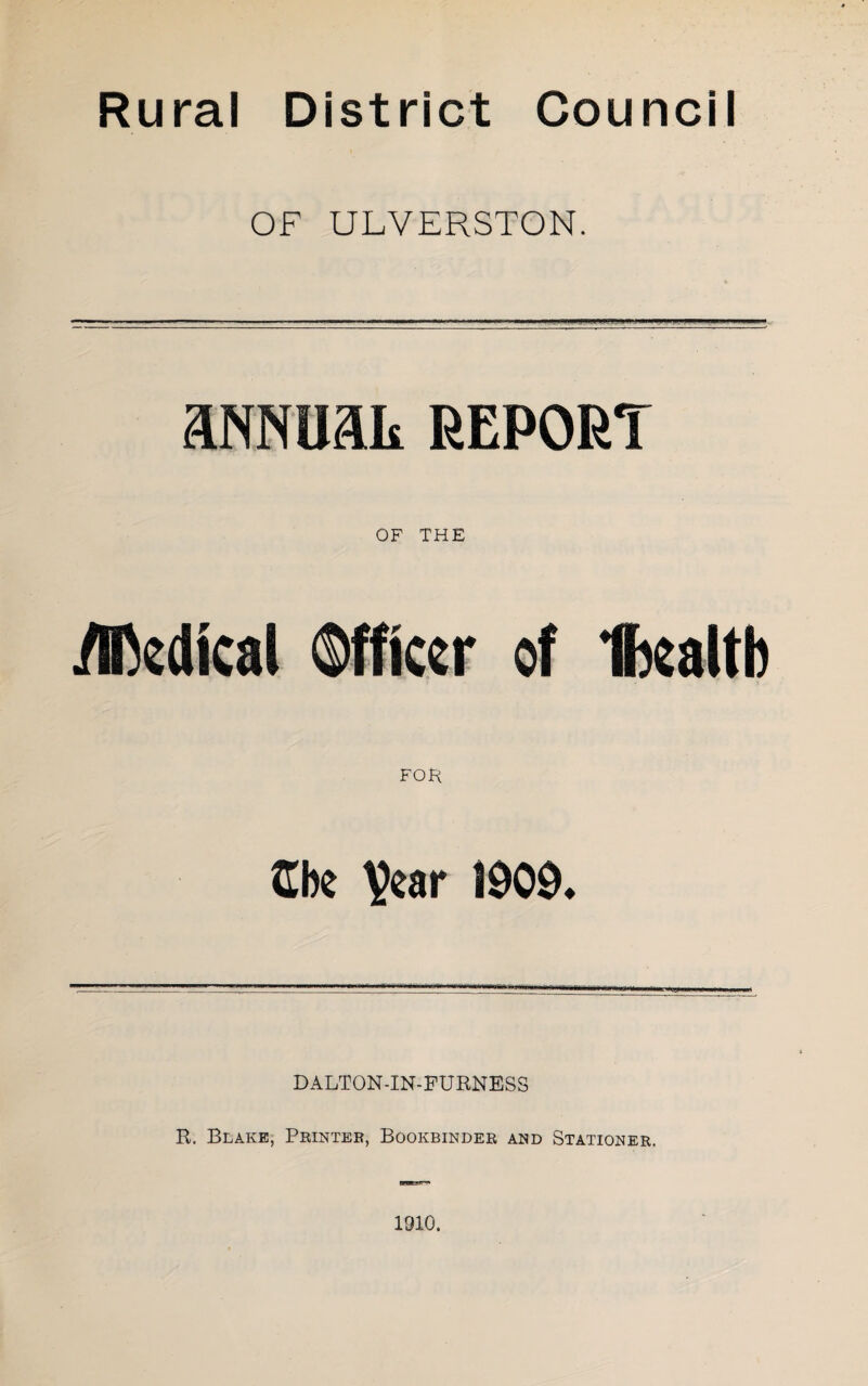 Rural District Council OF ULVERSTON. aNNUait REPORT OF THE yncdkal Officer of Ibcaltb FOR Cbe 1909. DALTON-IN-FURNESS R. Blake, Peinter, Bookbinder and Stationer. 1910.