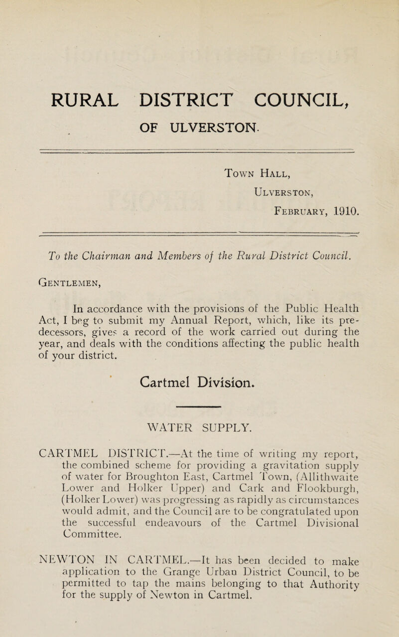 OF ULVERSTON. Town Hall, Ulverston, February, 1910. To the Chairman and Members of the Rural District Council. Gentlemen, In accordance with the provisions of the Public Health Act, I beg to submit my Annual Report, which, like its pre¬ decessors, give? a record of the work carried out during the year, and deals with the conditions affecting the public health of your district. Cartmel Division* WATER SUPPLY. CARTMEL DIS'FRICT.—At the time of writing my report, the combined scheme for providing a gravitation supply of water for Broughton East, Cartmel Town, fAllithwaite Lower and Holker Upper) and Cark and Flookburgh, (Holker Lower) was progressing as rapidly as circumstances would admit, and the Council are to be congratulated upon the successful endeavours of the Cartmel Divisional Committee. NEWTON IN CARTMEL.—It has been decided to make application to the Grange Urban District Council, to be permitted to tap the mains belonging to that Authority for the supply of Newton in Cartmel.