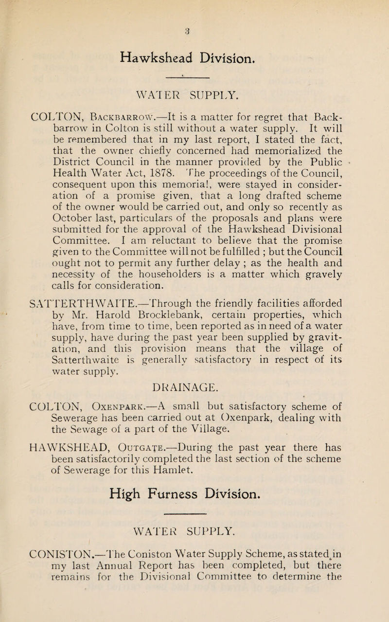 Hawkshead Division. WATER SUPPLY. COLTON, Backbarrow.—It is a matter for regret that Back- barrow in Colton is still without a water supply. It will be remembered that in my last report, I stated the fact, that the owner chiefly concerned had memorialized the District Council in the manner provided by the Public Health Water Act, 1878. The proceedings of the Council, consequent upon this memorial, were stayed in consider¬ ation of a promise given, that a long drafted scheme of the owner would be carried out, and only so recently as October last, particulars of the proposals and plans were submitted for the approval of the Hawkshead Divisional Committee. I am reluctant to believe that the promise given to the Committee will not be fulfilled ; but the Council ought not to permit any further delay ; as the health and necessity of the householders is a matter which gravely calls for consideration. SAT'FERTHWAITE.—Through the friendly facilities afforded by Mr. Harold Brocklebank, certain properties, which have, from time to time, been reported as in need of a water supply, have during the past year been supplied by gravit¬ ation, and this provision means that the village of Satterthwaite is generally satisfactory in respect of its water supply. DRAINAGE. COLTON, OxENPARK.—A small but satisfactory scheme of Sewerage has been carried out at Oxenpark, dealing with the Sewage of a part of the Village. HAWKSHEAD, Outgate.—During the past year there has been satisfactorily completed the last section of the scheme of Sewerage for this Hamlet. High Furness Division. WATER SUPPLY. CONISTON.—T'he Coniston WMter Supply Scheme, as statedpn my last Annual Report has been completed, but there remains for the Divisional Committee to determine the