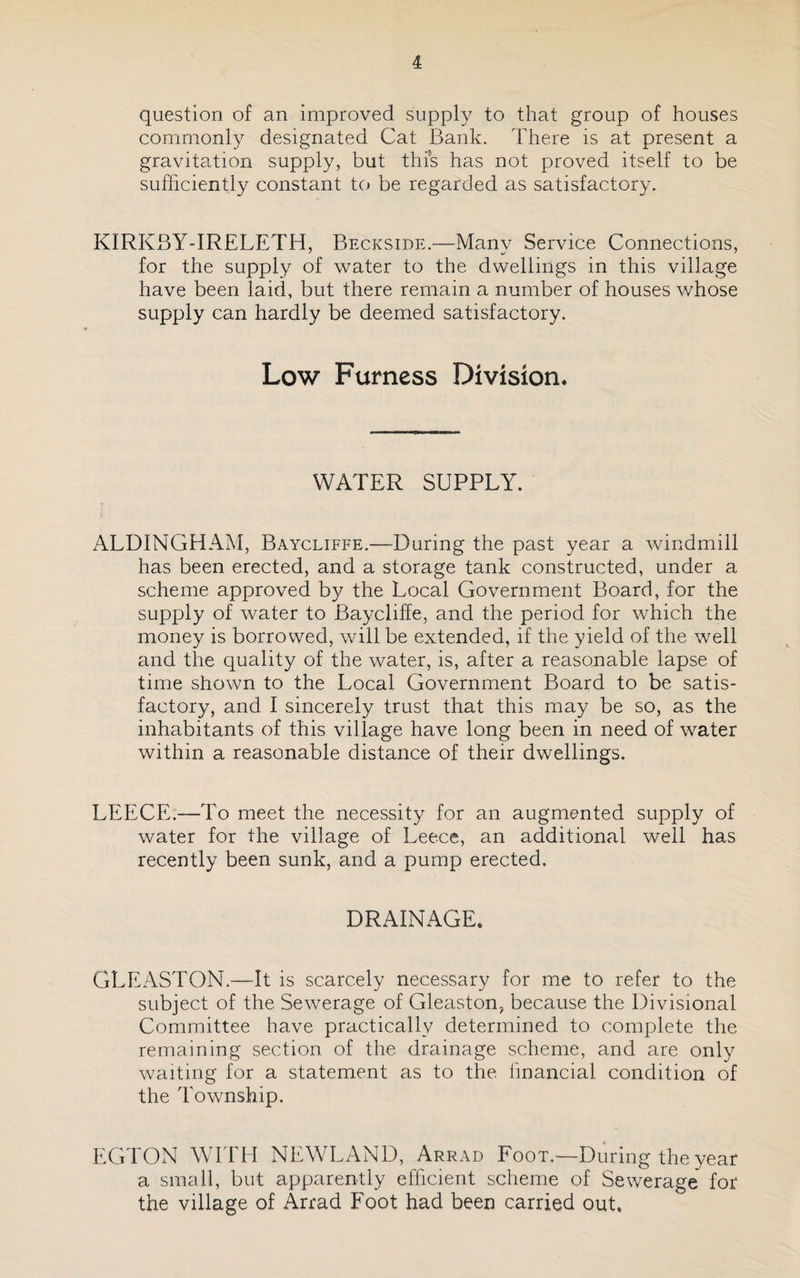 question of an improved supply to that group of houses commonly designated Cat Bank. There is at present a gravitation supply, but this has not proved itself to be sufficiently constant to be regarded as satisfactory. KIRKSY-IRELETH, Beckside.—Many Service Connections, for the supply of water to the dwellings in this village have been laid, but there remain a number of houses v/hose supply can hardly be deemed satisfactory. Low Furness Division* WATER SUPPLY. ALDINGHAM, Baycliffe.—During the past year a windmill has been erected, and a storage tank constructed, under a scheme approved by the Local Government Board, for the supply of water to Baycliffe, and the period for which the money is borrowed, will be extended, if the yield of the well and the quality of the water, is, after a reasonable lapse of time shown to the Local Government Board to be satis¬ factory, and I sincerely trust that this may be so, as the inhabitants of this village have long been in need of water within a reasonable distance of their dwellings. LEECE.—To meet the necessity for an augmented supply of water for the village of Leece, an additional well has recently been sunk, and a pump erected. DRAINAGE. GLEASTON.—It is scarcely necessary for me to refer to the subject of the Sewerage of Gleaston, because the Divisional Committee have practically determined to complete the remaining section of the drainage scheme, and are only waiting for a statement as to the linancial condition of the Township. EGTON WITH NEWLAND, Arrad Foot.—During the year a small, but apparently efficient scheme of Sewerage for the village of Arrad Foot had been carried out.