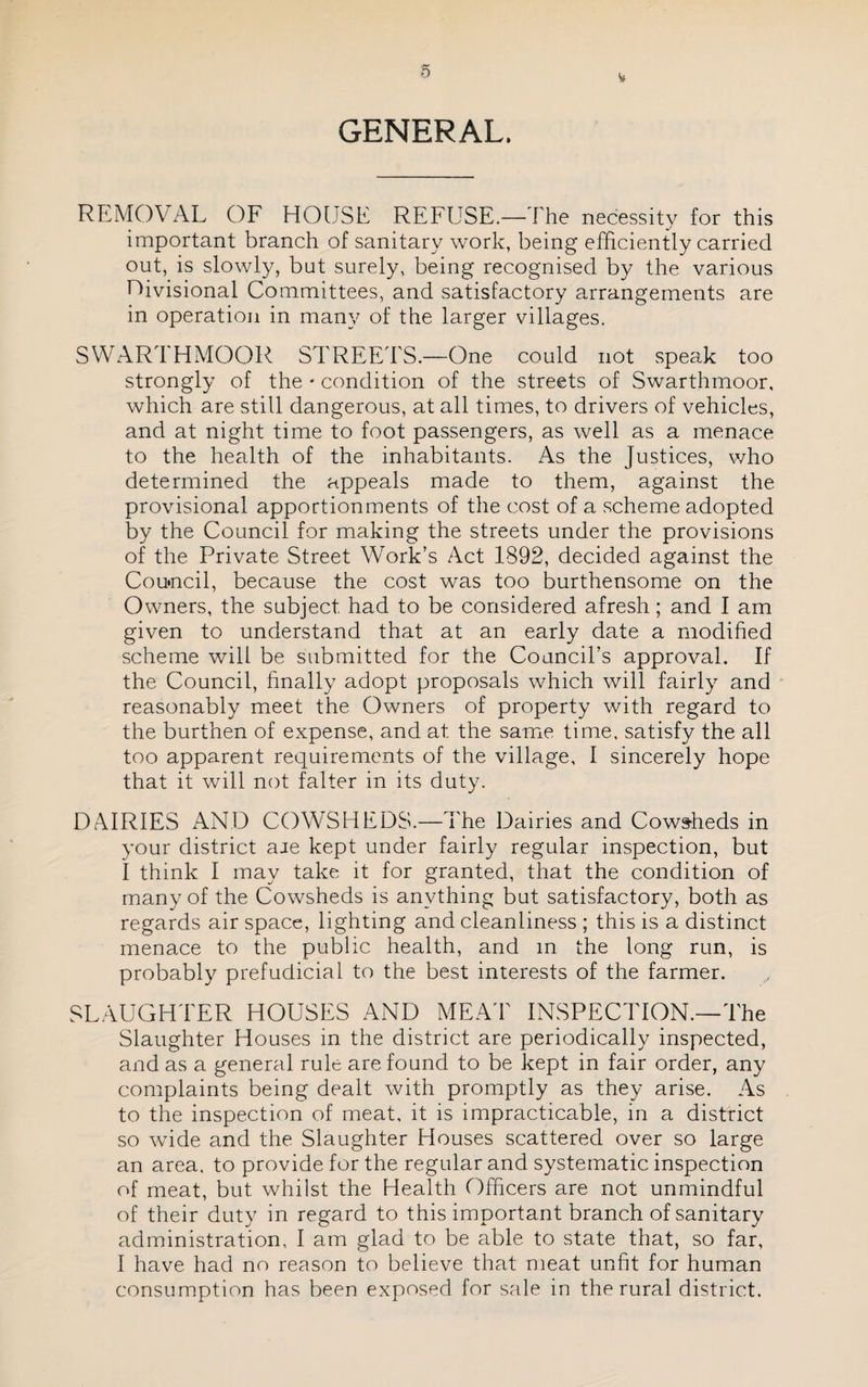GENERAL. REMOVAL OF HOUSE REFUSE.—The necessity for this important branch of sanitary work, being efficiently carried out, is slowly, but surely, being recognised by the various nivisional Committees, and satisfactory arrangements are in operation in many of the larger villages. SWARTHMOOR STREEd'S.—One could not speak too strongly of the • condition of the streets of Swarthmoor, which are still dangerous, at all times, to drivers of vehicles, and at night time to foot passengers, as well as a menace to the health of the inhabitants. As the Justices, who determined the appeals made to them, against the provisional apportionments of the cost of a scheme adopted by the Council for making the streets under the provisions of the Private Street Work’s Act 1892, decided against the Cou»ncil, because the cost was too burthensome on the Owners, the subject had to be considered afresh; and I am given to understand that at an early date a modihed scheme will be submitted for the Council’s approval. If the Council, hnally adopt proposals which will fairly and reasonably meet the Owners of property with regard to the burthen of expense, and at the same time, satisfy the all too apparent requirements of the village, I sincerely hope that it will not falter in its duty. DAIRIES AND COWSHEDS.—The Dairies and Cows-heds in your district aie kept under fairly regular inspection, but I think I may take it for granted, that the condition of many of the Cowsheds is anything but satisfactory, both as regards air space, lighting and cleanliness ; this is a distinct menace to the public health, and m the long run, is probably prefudicial to the best interests of the farmer. SLAUGHTER HOUSES AND MEA'F INSPECTION.—The Slaughter Houses in the district are periodically inspected, and as a general rule are found to be kept in fair order, any complaints being dealt with promptly as they arise. As to the inspection of meat, it is impracticable, in a district so wide and the Slaughter Houses scattered over so large an area, to provide for the regular and systematic inspection of meat, but whilst the Health Officers are not unmindful of their duty in regard to this important branch of sanitary administration, I am glad to be able to state that, so far, I have had no reason to believe that meat unfit for human consumption has been exposed for sale in the rural district.