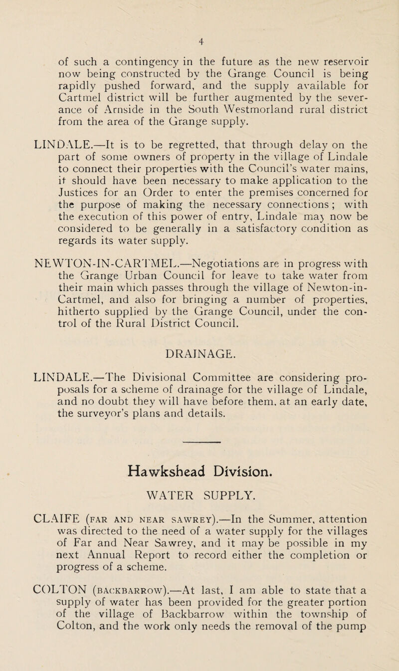 of such a contingency in the future as the new reservoir now being constructed by the Grange Council is being rapidly pushed forward, and the supply available for Cartrnel district will be further augmented by the sever¬ ance of Arnside in the South Westmorland rural district from the area of the Grange supply. LIND ALE.—It is to be regretted, that through delay on the part of some owners of property in the village of Lindale to connect their properties with the Council’s water mains, it should have been necessary to make application to the Justices for an Order to enter the premises concerned for the purpose of making the necessary connections ; with the execution of this power of entry, Lindale maj now be considered to be generally in a satisfactory condition as regards its water supply. NEWTON-IN-CARTMEL.—Negotiations are in progress with the Grange Urban Council for leave to take water from their main which passes through the village of Newton-in- Cartmel, and also for bringing a number of properties, hitherto supplied by the Grange Council, under the con¬ trol of the Rural District Council. DRAINAGE. LINDALE.—The Divisional Committee are considering pro¬ posals for a scheme of drainage for the village of Lindale, and no doubt they will have before them, at an early date, the surveyor’s plans and details. Hawkshead Division* WATER SUPPLY. CLAIFE (far and near sawrey).—In the Summer, attention was directed to the need of a water supply for the villages of Far and Near Sawrey, and it may be possible in my next Annual Report to record either the completion or progress of a scheme. COLTON (backbarrow).—At last, I am able to state that a supply of water has been provided for the greater portion of the village of Backbarrow within the township of Colton, and the work only needs the removal of the pump